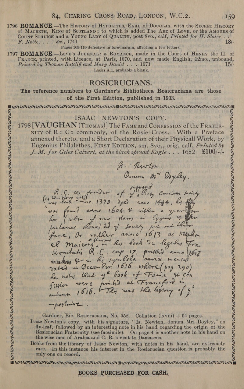 1796 ROMANCE.—The Hisrory of Hyrouitus, Ear of DouGcuas, with the Secret History of Macspetu, Kine of ScoTLanpd; to which is added The Art of Lovsa, or the AmMours of Count Scuiick and a Youne Lapy of Qua.ity, post 8vo., calf, Printed for H. Slater . .’- FE. Noble. 5. &amp;e., U741 18)- Pages 109-110 defective in fore-margin, affecting a few letters. 1797 ROMANCE.—Love’s JournaL: a Romance, made in the Court of Henry the II. of FRANCE, printed, with Licence, at Paris, 1670, and now made English, 12mo,, unbound, Printed by Thomas Ratcliffand Mary Daniel . .. 1671 ; 15/- Lacks A.1, probably a blank. ROSICRUCIANS. The reference numbers to Gardner’s Bibliotheca Rosicruciana are those of the First Edition, published in 1903. QQ OVD PAPA BDAMAAAAMAAMMAAAMAMUMUA ISAAC: NEWTON’S ‘COPY. 1798| VAUGHAN (Tuomas)| The Fameand ConFression of the FRATER- nity of R: C: commonly, of the Rosie Cross.. With a Preface annexed thereto, and a Short Declaration of their Physicall Work, by Eugenius Philalethes, First EpITIoN, sm. 8vo., orig. calf, Prznted by J. M. for Giles Calvert, at the black spread Eagle... 1652 %&amp;100/-/- Bb. Woortsn | , Do exsess: A Oay ley, d Rider LK wd a af wy VE. ict | foes (04 ter. ary 9 ets A re snes Ad Af ey CANS (Gor Pinwhmn. la yolk Minh aoe   Lirtoly RC. cop 47, pr thd aay ‘ig acishay QL — mn hij ty 64 a Ouria prcasah sake om Ocem Vor 1616 where( pag 240) fa noly Kal yy” Fook of Fare % Com fuylen WUE Noni al Francfor + Gardner, Bib. Rosicruciana, No. 552. Collation (Ixviii) + 64 pages. - Isaac Newton’s copy, with his signature, ‘‘Is. Newton, donum Mri Doyley,” on fly-leaf, followed by an interesting note in his hand regarding the origin of the Rosicrucian Fraternity (see facsimile). On page 4 is another note in his hand on the wise men of Arabia and C. R.’s visit to Damascus. Books from the library of Isaac Newton, with notes in his hand, are extremely rare. In this instance his interest in the Rosicrucian question is probably the only one on record. BOALAALAALALALALAWMMAMAWMAMMAWMAAAAAAAAAAAAA ve SS a 6 = Loy =a Ww ke £ ? § § § § § § § § § § § S § : eh Mmaiwy CEN Heap oie 990 cy tig bus be § § § § § § § § § § § § § § AUPUIPUPUA AULA AAAI IAA AAAAAMAMAANAA NM”
