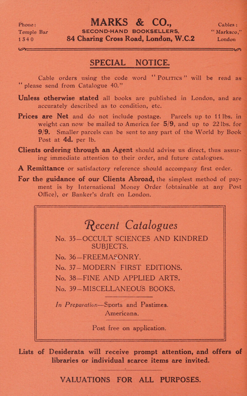 ce. MARKS &amp; CO., oe Temple Bar SECOND-HAND BOOKSELLERS, | ‘““ Marksco,” 1340 84 Charing Cross Road, London, W.C.2 London  SPECIAL NOTICE.  ‘‘ please send from Catalogue 40.” accurately described as to condition, etc. Prices are Net and do not include postage. Parcels up to 11 Ibs. in Post at 4d. per lb. ing immediate attention to their order, and future catalogues. A Remittance or satisfactory reference should accompany first order. Ai an Ses Sade Saat Sate esha Shas aerate, cease  seek Sia He Ce eho Po Seas sept ry saith yo Ca ee Us ares 2 Sos Peet          Recent Catalogues No. 35—OCCULT SCIENCES AND KINDRED SUBJECTS. No. 36—FREEMASONRY. No. 37-MODERN FIRST EDITIONS. No. 38—FINE AND APPLIED ARTS. No. 39—MISCELLANEOUS BOOKS. In Preparaticn—Sports and Pastimes. Americana. —_—  Post free on application. libraries or individual scarce items are invited. U VALUATIONS FOR ALL PURPOSES.