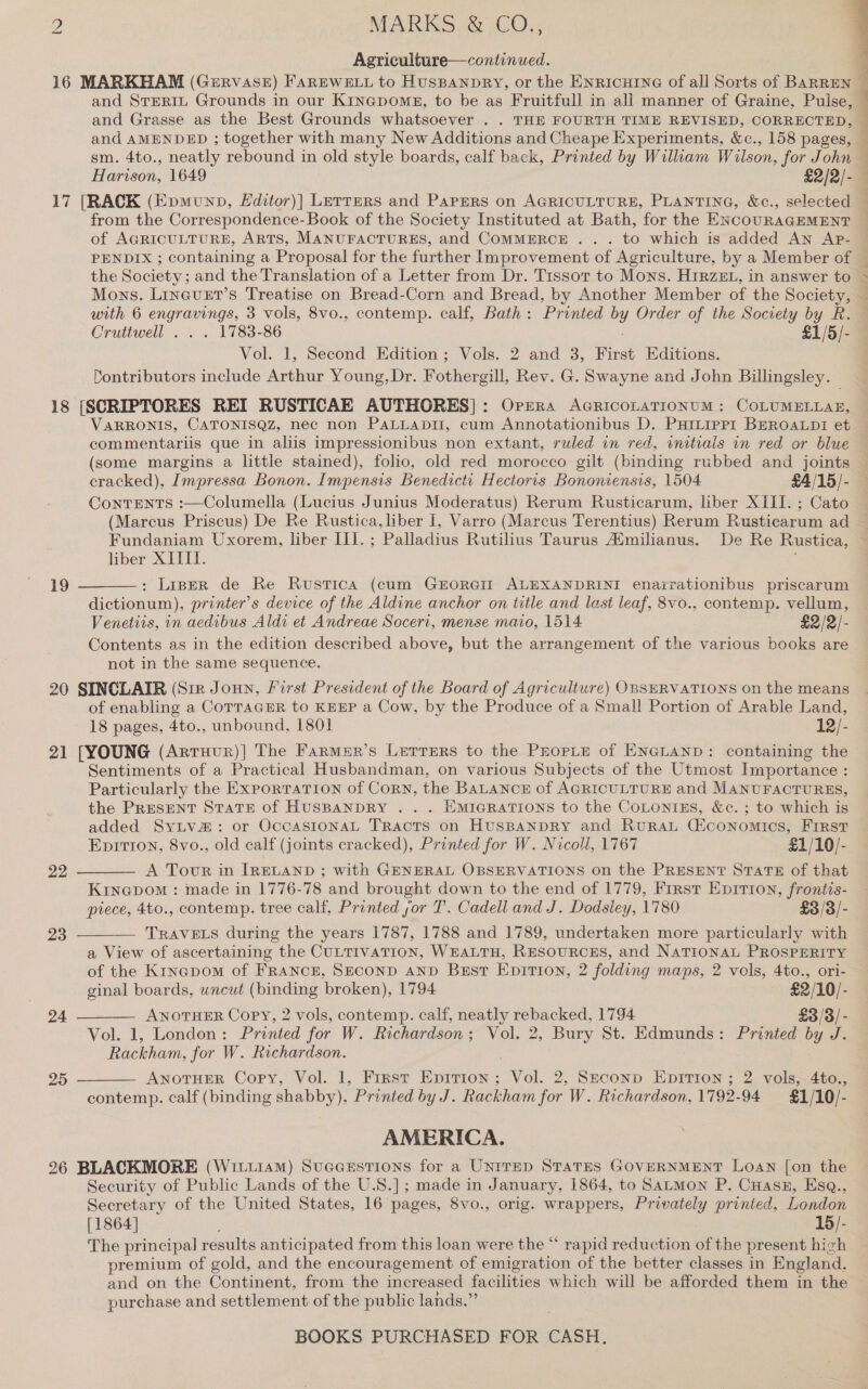 Agriculture—continued. | 16 MARKHAM (Gervase) FAREWELL to HusBanpRY, or the ENRICHING of all Sorts of BARREN — and STERIL Grounds in our Kinapomgs, to be as Fruitfull in all manner of Graine, Pulse, and Grasse as the Best Grounds whatsoever . . THE FOURTH TIME REVISED, CORRECTED, and AMENDED ; together with many New Additions and Cheape Experiments, &amp;c., 158 pages, — sm. 4to., neatly rebound in old style boards, calf back, Printed by William Wilson, for John ; Harison, 1649 £2/2/- 17 [RACK (Epmunp, L£ditor)] Letters and Papers on AGRICULTURE, PLANTING, &amp;c., selected from the Correspondence-Book of the Society Instituted at Bath, for the ENcouRAGEMENT of AGRICULTURE, ARTS, MANUFACTURES, and COMMERCE ... to which is added An Ap- PENDIX ; containing a Proposal for the further Improvement of Agriculture, by a Member of | the Scciety; and the Translation of a Letter from Dr. Tissot to Mons. Hrrzeg., in answer to &gt; Mons. Linevet’s Treatise on Bread-Corn and Bread, by Another Member of the Society, — with 6 engravings, 3 vols, 8vo., contemp. calf, Bath : Printed by Order of the Society by R. — Cruttwell . . . 1783-86 £1/5/- Vol. 1, Second Edition; Vols. 2 and 3, First Editions. Contributors include Arthur Young,Dr. Fothergill, Rev. G. Swayne and John Billingsley. — 18 [SCRIPTORES REI RUSTICAE AUTHORES]: Orrra AcRricoLATIONUM: COLUMELLA®, VARRONIS, CATONISQZ, nec non PaLLApDi, cum Annotationibus D. PHiLippr1 BEROALDI et — commentariis que in aliis impressionibus non extant, ruled in red, initials in red or blue (some margins a little stained), folio, old red morocco gilt (binding rubbed and joints cracked), Impressa Bonon. Impensis Benedictt Hectoris Bononiensis, 1504 £4/15/- ContTENTS :—Columella (Lucius Junius Moderatus) Rerum Rusticarum, liber XIII. ; Cato (Marcus Priscus) De Re Rustica, liber I, Varro (Marcus Terentius) Rerum Rusticarum ad Fundaniam Uxorem, liber III. ; Palladius Rutilius Taurus Aimilianus. De Re Rustica, liber XIIII. . : Lipper de Re Rustica (cum GEORGIE ALEXANDRINI enairationibus priscarum dictionum), printer's device of the Aldine anchor on title and last leaf, 8vo.. contemp. vellum, Venetiis, in aedibus Aldi et Andreae Soceri, mense maio, 1514 £2/2/- Contents as in the edition described above, but the arrangement of the various books are not in the same sequence. 20 SINCLAIR (Sir Jonn, First President of the Board of Agriculture) OBSERVATIONS on the means of enabling a CoTTaGER to KEEP a Cow, by the Produce of a Small Portion of Arable Land, 18 pages, 4to., unbound, 1801 12/- 21 [YOUNG (Arruur)] The Farmer’s Lerrers to the Prorte of ENGLAND: containing the Sentiments of a Practical Husbandman, on various Subjects of the Utmost Importance : Particularly the ExporTaTIon of Corn, the BaLANcE of AGRICULTURE and Manu FACTURES,  19     the PresENT StTaTEe of HUSBANDRY . . . EmiGRaTIONS to the CoLonizs, &amp;c. ; to which is added SyLv@: or OccasionaL TRacts on HusBANDRY and RuRAL Ciconomics, First EpITIon, 8vo., old calf (joints cracked), Printed for W. Nicoll, 1767 £1/10/- 22 A Tour in IRELAND ; with GENERAL OBSERVATIONS on the PRESENT STATE of that Kinepom : made in 1776-78 and brought down to the end of 1779, First Epittion, frontis- piece, 4to., contemp. tree calf, Printed yor T’. Cadell and J. Dodsiey, 1780 £3/3/- 23 TRAVELS during the years 1787, 1788 and 1789, undertaken more particularly with a View of ascertaining the CULTIVATION, WEALTH, RESOURCES, and NATIONAL PROSPERITY of the Kinapom of FRANCE, SECOND aNnD Best Epirion, 2 folding maps, 2 vols, 4to., ori- ginal boards, wncut (binding broken), 1794 £2/10/- 24 ANOTHER Copy, 2 vols, contemp. calf, neatly rebacked, 1794 £3/3/- Vol. 1, London: Printed for W. Richardson; Vol. 2, Bury St. Edmunds: Printed by J. Rackham, for W. Richardson. 25 ANOTHER Copy, Vol. 1, Frrst EpITtion ; a 2, Second EpiTiIon ; 2 vols, 4to.,  contemp. calf (binding shabby), Printed by J. Rackham for W. Richardson, 1792-94 £1/10/- AMERICA. 26 BLACKMORE (Wit.iiam) Suceestions for a Unrrep STaTES GOVERNMENT LOAN [on the Security of Public Lands of the U.S.]; made in January, 1864, to SaLmMon P. Cuassz, Esq., Secretary of the United States, 16 pages, 8vo., orig. wrappers, Privately printed, London [1864] 15/- The principal results anticipated from this loan were the “ rapid reduction oe the present high premium of gold, and the encouragement of emigration of the better classes in England, and on the Continent, from the increased facilities which will be afforded them in the purchase and settlement of the public lands.”