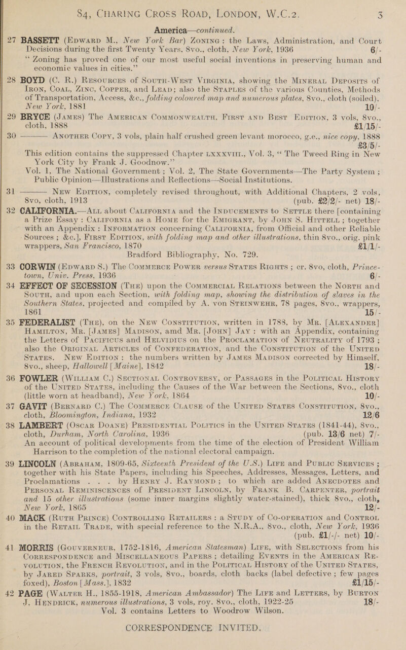  | America—continued. | 27 BASSETT (Epwarp M., New York Bar) Zontna: the Laws, Administration, and Court Decisions during the first Twenty Years, 8vo., cloth, New York, 1936 6/- ‘“ Zoning has proved one of our most useful social inventions in preserving human and economic values in cities.’ | 28 BOYD (C. R.) Resources of Sourn-Waust Virainta, showing the Minrrat Deposits of Tron, Coat, Zinc, Copper, and Leap; also the StapnLeEs of the various Counties, Methods of Transportation, Access, &amp;c., folding coloured map and numerous plates, 8vo., cloth (soiled), | . New York, 1881 19/- | 29 BRYCE (James) The Amertcan CommMoNWEALTH, First and Best Eprrron, 3 vols, 8vo., cloth, 1888 £1/15/- | 30 —_—— ANOTHER Copy, 3 vols, plain half crushed green levant morocco, g.e., nice copy, 1888 $3/5/- This edition contains the suppressed Chapter Lxxxvut., Vol. 3, “‘ The Tweed Ring in New York City by Frank J. Goodnow.” Vol. 1, The National Government ; Vol. 2, The State Governments—The Party System ; Public Opinion—lIllustrations and Reflections—Social Institutions. New Epitron, completely revised throughout, with Additional Chapters, 2 vols, 8vo, cloth, 1913 (pub. $2/2/- net) 18/- 32 CALIFORNIA.— Att about CaLtrrornta and the INpucEMENTS to Serre there [containing a Prize Essay : CALIFORNIA as a Home for the Emrarant, by Joun 8. Hirrey ; together ~ with an Appendix : INFORMATION concerning CALIFORNIA, from Official and other Reliable -Sources ; &amp;c.], Frrst Epirion, with folding map and other illustrations, thin 8vo., orig. pink wrappers, San Francisco, 1870 £1/1/- Bradford Bibliography, No. 729. 33 CORWIN (Epwarp 8S.) The CommErRcE POWER versus STATES Riauts ; cr. 8vo, cloth, Prince- town, Univ. Press, 1936 6/- 34 EFFECT OF SECESSION (TH) upon the CommeErctaL RELATIONS between the Norra and SoutuH, and upon each Section, with folding map, showing the distribution of slaves in the Southern States, projected and compiled by A. von STEINWEHR, 78 pages, 8vo., wrappers, 1861 15 /- 35 FEDERALIST (Tue), on the New Constitution, written in 1788, by Mr. [ALEXANDER] Hamitton, Mr. [James] Maprson, amd Mr. [Joun] Jay: with an Appendix, containing the Letters of Pacrrrcus and Hrnvipius on the PRocLaAMaTION of NeuTRALITY of 1793 ; also the ORIGINAL ARTICLES of CONFEDERATION, and the Constitution of the Unirep States. New Epirion: the numbers written by Jamus Manprson corrected by Himself, 8vo., sheep, Hallowell | Maine], 1842 18/- 36 FOWLER (WituramM C.) SectronaL CONTROVERSY, or PASSAGES in the PotrricaL History of the Untrep StarTss, including the Causes of the War between the Sections, 8vo., cloth (little worn at headband), New York, 1864 10/- 37 GAVIT (Brernarp C.) The Commerce CiauseE of the UNITED STATES CONSTITUTION, 8vo., cloth, Bloomington, Indiana, 1932 12/6 38 LAMBERT (Oscar Doane) PRusIDENTIAL Po.rtics in the UniTED Starus (1841-44), 8vo., cloth, Durham, North Carolina, 1936 (pub. 18/6 net) 7/- An account of political developments from the time of the election of President William Harrison to the completion of the national electoral campaign. 39 LINCOLN (Asranam, 1809-65, Siateenth President of the U.S.) Lire and PusBiic SERVICES ; together with his State Papers, including his Speeches, Addresses, Messages, Letters, and Proclamations . . . by Henry J. Raymonp; to which are added ANECDOTES and PERSONAL REMINISCENCES of PrestpENT LINCOLN, by FRANK B. CARPENTER, portrait and 15 other illustrations (some inner margins slightly water-stained), thick 8vo., cloth, New York, 1865 12/- 40 MACK (RutH Prince) ConTROLLING RETAILERS : a STUDY of CO-OPERATION and CoNTROL in the Rerait TRapDk£, with special reference to the N.R.A., 8vo., cloth, New York, 1936 (pub. §1/-/- net) 10/- 41 MORRIS (Gouverneur, 1752-1816, American Statesman) Lire, with SeLuctions from his CORRESPONDENCE and MiscELLANEOUS Papsrs; detailing Events.in the AMERIcAN RE- VOLUTION, the FRENCH REVOLUTION, and in the PoLiticaL History of the UNITED STATES, by JARED SPARKS, portrait, 3 vols, 8vo., boards, cloth backs (label defective ; few pages  foxed), Boston | Mass.|, 1832 £1/15/- 42 PAGE (Watrter H., 1855-1918, American Ambassador) The Lirz and Lerrers, by BuRTON J. HenprRick, numerous illustrations, 3 vols, roy. 8vo., cloth, 1922-25 18/- Vol. 3 contains Letters to Woodrow Wilson.