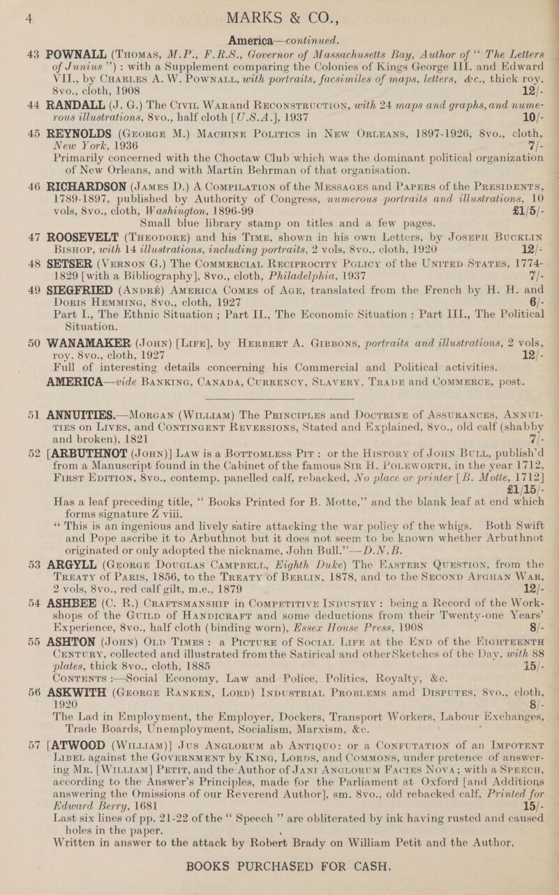 America—continued. 43 POWNALL (Tuomas, M.P., F.R.S., Governor of Massachusetts Bay, Author of “* The Letters of Junius’): with a Supplement comparing the Colonies of Kings George III. and Edward VII., by Cuartes A. W. PowNALL, with portraits, facsimiles of maps, letters, &amp;c., thick roy. 8vo., cloth, 1908 12/- 44 RANDALL (J. G.) The Crvin Warand Reconstruction, with 24 maps and graphs, and nume- rous illustrations, 8vo., half cloth [U.S.A.], 1937 10/- 45 REYNOLDS (Grorce M.) Macutne Porirics in New ORLEANS, 1897-1926, 8vo., cloth, New York, 1936 7/- Primarily concerned with the Choctaw Club which was the dominant political organization of New Orleans, and with Martin Behrman of that organisation. 46 RICHARDSON (James D.) A Compination of the Messacus and Papmrs of the PRESIDENTS, 1789-1897, published by Authority of Congress, nwmerous portraits and illustrations, 10 vols, 8vo., cloth, Washington, 1896-99 £1/5/- Small blue library stamp on titles and a few pages. 47 ROOSEVELT (THropoRE) and his Trwz, shown in his own Letters, by JosppH BUCKLIN BisHop, with 14 clustrations, including portraits, 2 vols, 8vo., cloth, 1920 12/- 48 SETSER (Vernon G.) The CommErciaL Reciprocity PoLticy of the UNtTED States, 1774- 1829 [with a Bibliography], 8vo., cloth, Philadelphia, 1937 @/- 49 SIEGFRIED (AnpR&amp;) America Comes of Aan, translated from the French by H. H. and Doris Hemmina, 8vo., cloth, 1927 Part I., The Ethnic caer Part II., The Economic Situation ; Part III., The Belinea Situation. 50 WANAMAKER (Jonny) [Lire], by Herpert A. Gresons, portraits and illustrations, 2 vols, roy. 8vo., cloth, 1927 12/- Full of interesting details concerning his Commercial and Political activities. AMERICA—vide BANKING, CANADA, CURRENCY, SLAVERY, TRADE and COMMERCE, post. 51 ANNUITIES.—Morcan (WitiraAm) The Principles and DoctRINE of ASSURANCES, ANNUI- TIES on Lives, and ContrinGEeNT REVERSIONS, Stated and Explained, 8vo., old calf (shabby and broken), 1821 “/- 52 [ARBUTHNOT (Joun)] Law is a Borromuess Pit: or the cit of Joun BULL, publish’d from a Manuscript found in the Cabinet of the famous Str H. PoLEWorTH, in the year 1712, First Eprrion, 8vo., contemp. panelled calf, rebacked, No place or printer |B. Motte, 1712] £1/15/- Has a leaf preceding title, ‘““ Books Printed for B. Motte,” and the blank leaf at end which forms signature Z viii. “‘ This is an ingenious and lively satire attacking the war policy of the whigs. Both Swift and Pope ascribe it to Arbuthnot but it does not seem to be known whether Arbuthnot originated or only adopted the nickname, John Bull.””—D.N.B. 53 ARGYLL (Grorcr Dovetas CampBetL, Highth Duke) The EasTERN QuESTION, from the TREATY of Parts, 1856, to the TREATY of BERLIN, 1878, and to the Seconp AFGHAN WaR, 2 vols, 8vo., red calf gilt, m.e., 1879 12/- 54 ASHBEE (C. R.) CRAFTSMANSHIP in CoMPETITIVE INDUSTRY: being a Record of the Work- shops of the Gurtp of Hanpicrarr and some deductions from their Twenty-one Years’ Experience, 8vo., half cloth (binding worn), Hssex House Press, 1908 8/- 55 ASHTON (Joun) Op Times: a Picture of Soctan Lirsz at the Env of the E1gHTEENTH CENTURY, collected and illustrated from the Satirical and otherSketches of the Day, with 88 plates, thick 8vo., cloth, 1885 15/- Contents :—Social Economy, Law and Police, . Politics, Royalty, &amp;c. 56 ASKWITH (Grorce Ranken, Lorp) INpuSsTRIAL PROBLEMS amd Disputes, 8vo., cloth, 1920 8/- The Lad in Employment, the Employer, Dockers, Transport Workers, ae Exchanges, Trade Boards, Unemployment, Socialism, Marxism, &amp;c. 57 [ATWOOD (Witti4am)| Jus ANaLorum ab Antiguo: or a ConrutTaTion of an IMPOTENT LIBEL against the GOVERNMENT by Kine, Lorns, and Commons, under pretence of answer- ing Mr. [Wruu1AM] Perit, and the- Author of Janr ANaLoRUM Facts Nova; with a SPEECH, according to the Answer’s Principles, made for the Parliament at Oxford [and Additions answering the Omissions of our Reverend Author], sm. 8vo., old rebacked calf, Printed for Edward Berry, 1681 15/- Last six lines of pp, 21-22 of the “ Speech ” are obliterated by ink having rusted and caused holes in the paper. Written in answer to the attack by Robert Brady on William Petit and the Author,