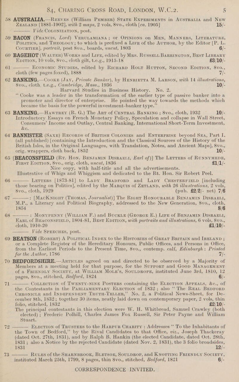  68 69 70 re! 72 73  84, CHARING CROSS ROAD, LONDON, W.C.2. 5 AUSTRALIA.—Reeves (William Pemper) State Expermments in AUSTRALIA and New ZEALAND [1881-1902], with 2 maps, 2 vols, 8vo., cloth [ca. 1905] 15/- ——— Vide COLONIZATION, post. BACON (Francis, Lord) VERULAMIANA; or OPINIONS on Men, MANNERS, LITERATURE, Pourtics, and THEOLOGY; to which is prefixed a Lirz of the AurHor, by the Editor [P. L. CoURTIER], portrait, post 8vo., boards, wncut, 1803 6/- BAGEHOT (Water) Works and Lirs, edited by Mrs. Russett BaRrineton, Best LIBRARY Epition, 10 vols, 8vo., cloth gilt, t.e.g., 1915-18 £3/10/-  Economic Stupiss, edited by RicHarp Hout Hurron, Srconp Eprrion, 8vo., Svo., cloth, t.e.g., Cambridge, Mass., 1936 10/- Harvard Studies in Business History. No. 2. ‘“ Cooke was a leader in the transformation of the earlier type of passive banker into a promoter and director of enterprise. He pointed the way towards the methods which became the basis for the powerful investment-banker type.” BANKING.— Hawrtrey (R. G.) The Art of CenTRAL BANKING ; 8vo., cloth, 1932 10/- Introductory Essays on French Monetary Policy, Speculation and collapse in Wall Street, Consumers’ Income and Outlay, Central Banking, International Short-Term Investment, &amp;c. (all published) [containing the Introduction and the Classical Sources of the History of the British Isles, in the Original Languages, with Translation, Notes, and Ancient Maps], 8vo., orig. wrappers, cloth back, 1852 10/- [BEACONSFIELD (Rv. Hon. Bensamin Disransi, Karl of)] The Lerters of RUNNYMEDE, First EpIrion, 8vo., orig. cloth, uncut, 1836 §1/1/- Nice copy, with half-title and all the advertisements. Illustrative of Whigs and Whiggism and dedicated to the Rt. Hon. Sir Robert Peel. Letrrers [1873-81] to Lapy Braprorp and Lapy CHESTERFIELD [including those bearing on Politics], edited by the Marquis of ZETLAND, with 26 illustrations, 2 vols, 8vo., cloth, 1929 (pub. £2/2/- net) 7/6 ——: [Macknieurt (THomas, Journalist)| The Right HoNOURABLE BENJAMIN DISRAELI, M.P., a Literary and Political Biography, addressed to the New Generation, 8vo., cloth, 1854 8/6 : Monypenny (WIxuIAM F.) and BucKLE (GroRGE E.) Lirz of BENJAMIN DISRAELI, Earu of BEACONSFIELD, 1804-81, Best EpITIon, with portraits and wllustrations, 6 vols, 8vo., cloth, 1910-20 £1/10/- Vide SPEECHES, post. BEATSON (Rosert) A Potiticat [npEx to the Histories of GREAT BritarIn and IRELAND ; or a Complete Register of the Hereditary Honours, Public Offices, and Persons in Office, from the Earhest Periods to the Present Time, 8vo., contemp. calf, Hdinburgh : Printed for the Author, 1786 7/- BEDFORDSHIRE.—Articies agreed on and directed to be observed by a Majority of Members at a meeting held for that purpose, for the Support and Goop MANAGEMENT of a FRIENDLY Society, at WiLtLiam Moun’s, SOULDROPE, instituted June 3rd, 1810, 12 pages, 8vo., stitched, Bedford, 1824 6/- CoLLECTION of TWENTY-NINE PosTERS containing the ELECTION APPEALS, &amp;c., of the Contestants in the PARLIAMENTARY ELECTION of 1832; also ‘“‘ The REAL Beprorp CHRONICLE and INDEPENDENT TRUTH-TELLER,”’ No. 2, a Political News-Sheet, for De- cember 8th, 1832; together 30 items, neatly laid down on contemporary paper, 2 vols, thin folio, stitched, 1832 £2/10/- The principal contestants in this election were W. H. Whitbread, Samuel Crawley (both elected) ; Frederic Polhill, Charles James Fox Russell, Sir Peter Payne and William Stuart. Evection of TRUSTEES to the Harpur Cuaritry : Addresses “* To the Inhabitants of the Town of Bedford,” by the Rival Candidates to that Office, viz., Joseph Thackeray (dated Oct. 27th, 1831), and by Ralph B. Hankin (the elected Candidate, dated Oct. 28th, 1831; also a Notice by the rejected Candidate (dated Nov. 2, 1831), the 3 folio broadsides,      1831 12/- RuLzs of the SHARNBROOK, BLETSOE, SOULDROP, and KNOTTING FRIENDLY SOCIETY, instituted March 25th, 1799, 8 pages, thin 8vo., stitched, Bedford, 1821 6/-