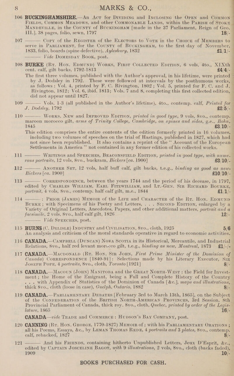 § 106 107 108 109 110 Ti 112 113 114 118 119 MARKS &amp; CO., BUCKINGHAMSHIRE.—An Act for Divipine and IncLostne the OPEN and ComMoNn Fintps, Common Merapows, and other COMMONABLE LANDS, within the ParisH of StoKE 4 E 4  serve in PARLIAMENT, for the County of BuckiINGHaAM, to the first day of November, 1833, folio, boards (spine defective), Aylesbury, 1832 £1/1/- Vide Domespay Book, post.  The first three volumes, published with the Author’s approval, in his lifetime, were printed by J. Dodsley in 1792. These were followed at intervals by the posthumous works, _ Rivington, 1812; Vol. 6, ibid. 1813; Vols. 7 and 8, completing this first collected edition, did not appear until 1827.   — Works, New and Improvep Epirion, printed in good type, 9 vols, 8vo., contemp. 1845 £3/10/- including two volumes of speeches on the trial of Hastings, published in 1827, which had Settlements in America ”’ not contained in any former edition of his collected works.  WRITINGS and SPEECHES, BEACONSFIELD Epition, printed in good type, with nume- rous portraits, 12 vols, 8vo., buckram, Bickers [ca. 1900] £3/10/-  ANOTHER Set, 12 vols, half buff calf, gilt backs, t.e.g., binding as good as new&gt; Bickers [ca. 1900] £10/10/-  edited by CHARLES WILLIAM, Haru Firzwitiiam, and Li.-Gen. Str RicHarp BouRKE, portrait, 4 vols, 8vo., contemp. half calf gilt, m.e., 1844 £1/1/-  -: Prior (JAMES) Memoir of the Lirz and CHaractsEr of the Rr. Hon. EpmMunpD BuRKE ; with Specimens of his Poetry and Letters, . . . Seconp Epirion, enlarged by a Variety of Original Letters, Anecdotes, Papers, and other additional matters, portrait and a ——— Jide SPEECHES, post. = An analysis and criticism of the moral standards operative in regard to economic activities. Relations, 8vo., half red levant morvcco gilt, t.e.g., binding as new, Montreal, 1873 £1/-/- JOSEPH Pops, 4 portraits, 8vo., cloth, Toronto [1921] 8/- CANADA.—Macown (Joun) Mantrosa and the Great Nortu-West : the Field for Invest- . with Appendix of Statistics of the Dominion of Canada [ &amp;c.], maps and illustrations, thick 8vo., cloth (loose in case), Guelph, Ontario, 1882 8/- of the CONFEDERATION of the British NortH-AMERICAN PROvINCcES, 3rd Session, 8th CANADA—vide TRape and CommMmrcE: Hupson’s Bay Company, post. CANNING (Rr. Hon. Grores, 1770-1827) Mumorr of ; with his PARLIAMENTARY ORATIONS ; all his Poems, Essays, &amp;c., by Leman THomas REDs, 4 portraits and 3 plates, 8vo., contemp. calf, rebacked, 1827 8/- And his FRienps, containing hitherto Unpublished Letters, Jeux D’Esprit, &amp;c.,  1909 ; 10/-