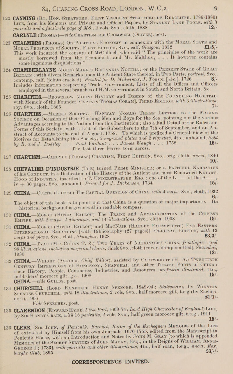 1/122 CANNING (Rr. Hon. Stratrrorp, Frrst Viscount STRATFORD DE Repciirre, 1786-1880) Lire, from his Memoirs and Private and Official Papers, by StanLEy LANzE-POOLE, with 3 portraits and a facsimile page of MS., 2 vols, 8vo., cloth, 1888 12/- CARLYLE (THomas)—vide CHartism and CROMWELL (OLIVER), post. 123 CHALMERS (Tomas) On Porrricat Economy in connexion with the Moran Stare and Morat Prospects of Soctety, Frrst Eprrion, 8vo., calf, Glasgow, 1832 £1/5/- This work incurred the censure of McCulloch who said “‘ The principles of the work are mostly borrowed from the Economists and Mr. Malthus; .. . It however contains some ingenious disquisitions.”” 124 CHAMBERLAYNE (Joun) Magn Brrrannta Notiria: or the Present State of GReAT BRITAIN ; with divers Remarks upon the Antient State thereof, in Two Parts, portrait, 8vo., contemp. calf, (joints cracked), Printed for D. Midwinter, J. Tonson [ &amp;c.], 1726 8/- Includes information respecting Trade, Government, Lists of all the Offices and Officers employed in the several branches of H.M. Government in South and North Britain, &amp;c. 125 CHARITIES.—Browntow (Joun) History and Desien of the Founpiinc Hosprrat, with Memoir of the Founder [Caprain THomas Coram], TuHrrD Eprrion, with 3 illustrations, roy. 8vo., cloth, 1865 7|- 126 CHARITIES.—Marine Socrety.—Hanway (Jonas) THREE Lerrers to the MARINE Society on Occasion of their Clothing Men and Boys for the Sea, pointing out the various Advantages accruing to the Nation from this Institution ; also a Full Detail of the Rules and Forms of this Society, with a List of the Subscribers to the 7th of September, and an Ab- stract of Accounts to the end of August, 1758. To which is prefixed a General View of the Motives for Establishing this Society, 2 engraved plates and 2 vignettes, 4to., unbound, Sold by R. and J. Dodsley . . . Paul Vaillant . . . James Waugh . . . 1758 15/- The last three leaves torn across. 127 CHARTISM.— CartyLe (Tuomas) CuartismM, First EpIvTIon, 8vo., orig. cloth, uncut, 1840 128 CHEVALIER D°INDUSTRIE (Tue) turned Prime Minister; or a FarrHruL NARRATIVE of his Conpvuct, in a Dedication of the History of the Antient and most Renowned Knicut- Hoop of InpustTrRyY, inscribed to T. UNDERSTRAPPER, Esq. ; one of the L of the A iv + 30 pages, 8vo., unbound, Printed for J. Dickenson, 1734 15/-    129 GHINA.— Curtis (LionEL) The CarrraL QuEsTION of CHINA, with 4 maps, 8vo., cloth, 1932 6/- The object of this book is to point out that China is a question of major importance. Its historical background is given within readable compass. 130 CHINA.—Morss (Hosea Battov) The Trape and ADMINIsTRATION of the CHINESE Emptre, with 2 maps, 2 diagrams, and 14 illustrations, 8vo., cloth, 1908 15/- 131 CHINA.—Morss (Hosna Batiov) and MacNair (Harvey FarnswortH) Far HAsTERN INTERNATIONAL RELATIONS [with Bibliography (27 pages)], OrteInaL Eprition, with 13 maps and plans, 8vo., cloth, Shanghai, 1928 £3/3/- 132 CHINA.—Tvav (Miy-Cu’ren T. Z.) Two Years of Narionarist Curna, frontispiece and 98 illustrations, including maps and charts, thick 8vo., cloth (covers damp-spotted), Shanghai, 1930 12/- 133 CHINA._Wrrcut (Arnoup, Chief Editor), assisted by Cartwricut (H. A.) TWENTIETH Century Impressions of HonaKone, SHANGHAI, and other Treaty Ports of CHINA : their History, People, Commerce, Industries, and Resources, profusely wllustrated, 4to., publishers’ morocco gilt, g.e., 1908 15/- CHINA.— vide GuILps, post. 134 CHURCHILL (Lorp RanpoteH HENRY SPENCER, 1849-94 ; Statesman), by WINSTON SPENCER CHURCHILL, with 18 illustrations, 2 vols, 8vo., half morocco gilt, t.e.g (by Zaehns- dorf), 1906 £1/1/- : Vide SPEECHES, post. 135 CLARENDON (Epwarp Hynes, First Earl, 1609-74; Lord High Chancellor of England) Lire, _ by Str Henry Craik, with 18 portraits, 2 vols, 8vo., half green morocco gilt..t.e.g.5 0911 15/- 136 CLERK (Sir Joun, of Penicuik, Baronet, Baron of the Hxchequer) Memorrs of the Lirs of, extracted by Himself from his own Journals, 1676-1755, edited from the Manuscript in Penicuik House, with an Introduction and Notes by Jonun M. Gray [to which is appended Memorrs of the Secret SERVICES of JoHN Macry, EsqQ., in the Reigns of WILLIAM, ANNE» GrorcE I.; 1733], with portraits and other illustrations, 4to., half roan, t.e.g., uncut, Rox, burghe Club, 1895 £3/-/- 