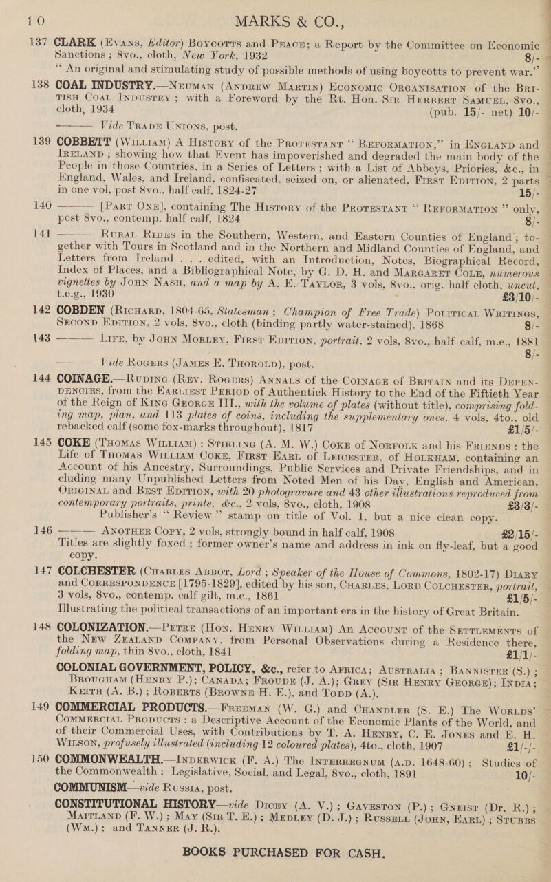 137 CLARK (Evans, Editor) Bovcorrs and Prac; a Report by the Committee on Economic Sanctions ; 8vo., cloth, New York, 1932 8/- * An original and stimulating study of possible methods of using boycotts to prevent war.”’ 138 COAL INDUSTRY.—Neuman (ANDREW Marrrn) Economic ORGANISATION of the BRI- TISH CoaL InpusTRY ; with a Foreword by the Rt. Hon. Str Herperr Samvst, 8vo., cloth, 1934 (pub. 15/- net) 10/- Vide TRADE UNIONS, post.  IRELAND ; showing how that Event has impoverished and degraded the main body of the People in those Countries, in a Series of Letters ; with a List of Abbeys, Priories, &amp;c., in in one vol, post 8vo., half calf, 1824-27 15/- 140  — [Part One], containing The History of the Protestant “ REFORMATION ” only, post 8vo., contemp. half calf, 1824 8/- 14] ———\ Rvrat Ripzs in the Southern, Western, and Eastern Counties of England ; to- gether with Tours in Scotland and in the Northern and Midland Counties of England, and Letters from Ireland . . . edited, with an Introduction, Notes, Biographical Record, Index of Places, and a Bibliographical Note, by G. D. H. and Marearet Coun, numerous t.e.g., 1930 £3/10/- SECOND Epitron, 2 vols, 8vo., cloth (binding partly water-stained), 1868 8/- 143 ——— Lirs, by Jonn Morg.ey, First Epirion, portrait, 2 vols, 8vo., half calf, m.e., 1881 8/-  Vide Rocers (Jamus E. THOROLD), post. 144 COINAGE.—Rvoprne (Rev. Rocrers) Annas of the Cornace of Brrvatn and its DEPEN- DENCIES, from the Kartrest PERtop of Authentick History to the End of the Fiftieth Year of the Reign of Kine Grorae IIL., with the volume of plates (without title), comprising fold- ing map, plan, and 113 plates of coins, including the supplementary ones, 4 vols, 4to., old rebacked calf (some fox-marks throughout), 1817 £1/5/- 145 COKE (THomas Wiiiam) : Strrtine (A. M. W.) Coxz of Norrouk and his Frrenps : the Life of THomas Wiui1am Coxe, Frrst Earn of Leicester, of HoLKHAM, containing an Account of his Ancestry, Surroundings, Public Services and Private Friendships, and in cluding many Unpublished Letters from Noted Men of his Day, English and American, ORIGINAL and Best Eprrion, with 20 photogravure and 43 other illustrations reproduced from contemporary portraits, prints, &amp;c., 2 vols, 8vo., cloth, 1908 £3/3/- Publisher’s “* Review ” stamp on title of Vol. 1, but a nice clean copy. 146 ——— AnorTuER Copy, 2 vols, strongly bound in half calf, 1908 £2/15/- Titles are slightly foxed ; former owner’s name and address in ink on fly-leaf, but a good copy. 147 COLCHESTER (Cuartes Apzort, Lord ; Speaker of the House of Commons, 1802-17) Diary and CORRESPONDENCE [1795-1829], edited by his son, CHarLes, Lorp CoLcHEsTEr, portrait, 3 vols, 8vo., contemp. calf gilt, m.e., 1861 £1/5/- Mlustrating the political transactions of an important era in the history of Great Britain. 148 COLONIZATION.—Prrre (Hon. Henry Wriiiiam) An Account of the SprrueMEnts of the NEw ZEALAND Company, from Personal Observations during a Residence there, folding map, thin 8vo., cloth, 1841 £1/1/- COLONIAL GOVERNMENT, POLICY, &amp;c., refer to Arrtca; AUSTRALIA; BANNISTER (S.) 3 BroucuaM (Henry P.); Canapa; Froupe (J. A.); Grey (Str Henry Grorce); Invi; Kurs (A. B.); Roperrs (BRownez H. E.), and Topp (A.). 149 COMMERCIAL PRODUCTS.—Frememan (W. G.) and CHanpusr (S. E.) The Worups’ CoMMERCIAL Propucts : a Descriptive Account of the Economic Plants of the World, and of their Commercial Uses, with Contributions by T. A. Henry, C. E. Jonzs and EB. H. WILSON, profusely illustrated (including 12 coloured plates), 4to., cloth, 1907 £1/-/- 150 COMMONWEALTH.—Inverwick (F. A.) The Inrerreanum (A.D. 1648-60) ; Studies of the Commonwealth : Legislative, Social, and Legal, 8vo., cloth, 1891 . 10/- COMMUNISM—vide Russta, post. CONSTITUTIONAL HISTORY—vide Dicny (A. V.); Gavesron (P.); GNEIST (DrsR)e (WM.); and Tanner (J. R.).