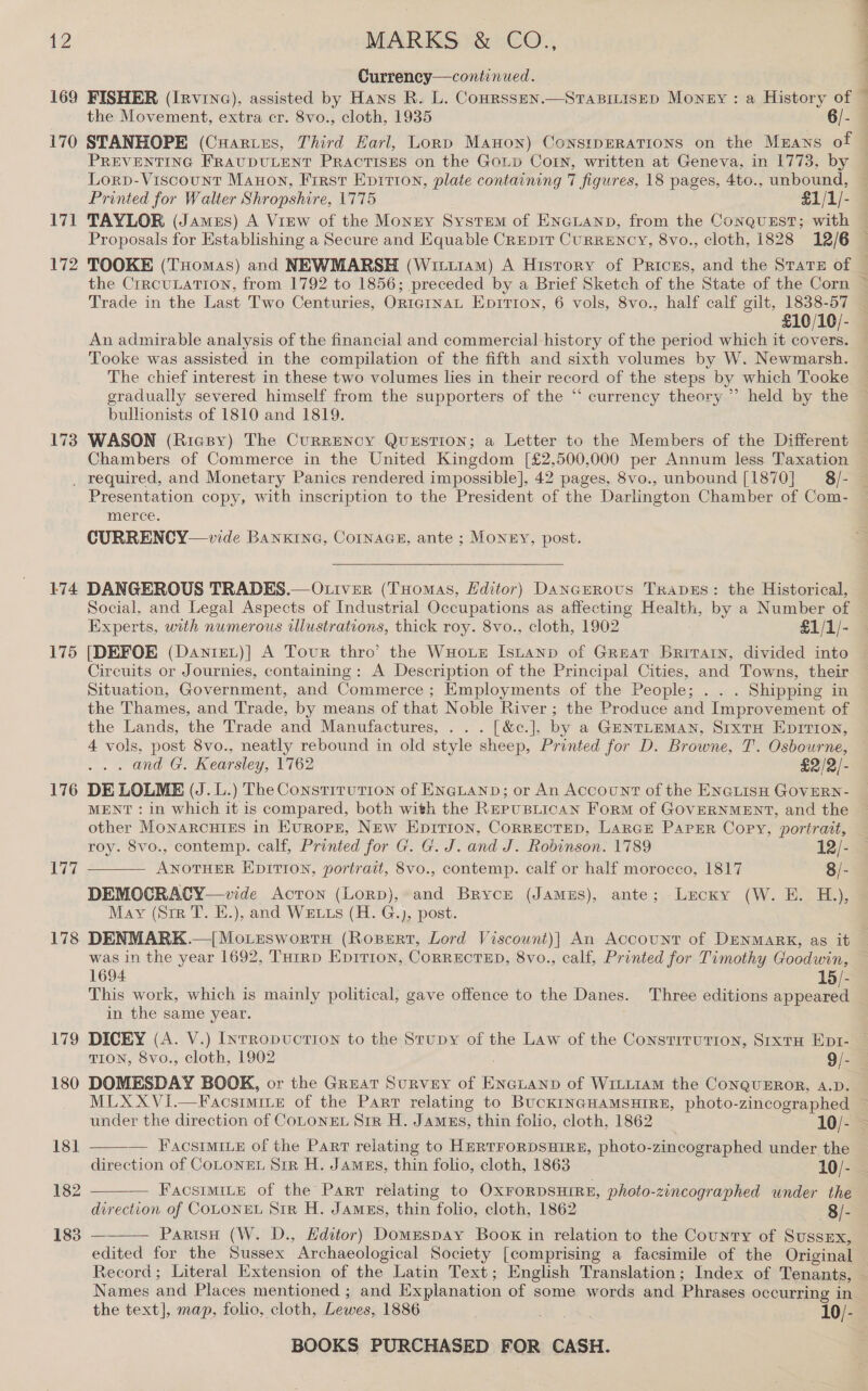 169 170 Vit 172 MARKS &amp; CO., Currency—continued. FISHER (Irvine), assisted by Hans R. L. Conrssen.—Stapinisep Money : a History of the Movement, extra cr. 8vo., cloth, 1935 6/- STANHOPE (Cuartes, Third Earl, Lonp Manon) ConsrpeRatTions on the Mrans of PREVENTING FRAUDULENT PRACTISES on the Goup Corn, written at Geneva, in 1773, by Lorp-Viscount Manon, Frrst Epirion, plate containing 7 figures, 18 pages, 4to., unbound, Printed for Walter Shropshire, 1775 £1/1/- TAYLOR (Jamzs) A VrEw of the Monny System of ENGLAND, from the ConquEst; with Proposals for Establishing a Secure and Equable CREDIT CURRENCY, 8vo., cloth, 1828 12/6 TOOKE (Tuomas) and NEWMARSH (Wituram) A History of Priczs, and the State of the CrrcuLaTion, from 1792 to 1856; preceded by a Brief Sketch of the State of the Corn j aia Ie) Lae, £10/10/- An admirable analysis of the financial and commercial history of the period which it covers. Tooke was assisted in the compilation of the fifth and sixth volumes by W. Newmarsh. The chief interest in these two volumes lies in their record of the steps by which Tooke gradually severed himself from the supporters of the “ currency theory ”’ held by the bulhonists of 1810 and 1819. WASON (Ricsy) The CurrENcY QUESTION; a Letter to the Members of the Different Chambers of Commerce in the United Kingdom [£2,500,000 per Annum less Taxation 174 175 176 Tid 178 179 180 181 182 183 Presentation copy, with inscription to the President of the Darlington Chamber of Com- merce. CURRENCY—vide Banxkrnea, Cornaas, ante ; Monny, post.  DANGEROUS TRADES.—Otiver (Tuomas, Editor) DanazRrous TrapeEs: the Historical, Social, and Legal Aspects of Industrial Occupations as affecting Health, by a Number of Experts, with numerous illustrations, thick roy. 8vo., cloth, 1902 £1/1/- [DEFOE (DanreL)] A Tour thro’ the WHoLE Istanp of Great Britarn, divided into Circuits or Journies, containing: A Description of the Principal Cities, and Towns, their Situation, Government, and Commerce ; Employments of the People; . . . Shipping in the Thames, and Trade, by means of that Noble River ; the Produce and Improvement of the Lands, the Trade and Manufactures, . . . [&amp;c.], by a GENTLEMAN, SIxtTH EprTion, 4 vols, post 8vo., neatly rebound in old style sheep, Printed for D. Browne, T. Osbourne, . and G. Kearsley, 1762 £2/2/- DE LOLME (J.L.) The Constitution of ENGLAND; or An Account of the ENGLISH GOVERN- other Monarcutigs in Europe, New Eprrion, Correcrep, Large ParEr Copy, portrait, roy. 8vo., contemp. calf, Printed for G. G. J. and J. Robinson. 1789 12/- ANOTHER EDITION, portrait, 8vo., contemp. calf or half morocco, 1817 8/- DEMOCRACY—vide Acton (Lorp), and Bryce (Jamzs), ante; Lecxy (W. E. H.), May (Sre T. E.), and W=xxs (H. G.), post.  was in the year 1692, THrrp Eprrion, CORRECTED, 8vo., calf, Printed for Timothy Goodwin, 1694 15/- This work, which is mainly political, gave offence to the Danes. Three editions appeared in the same year. | DOMESDAY BOOK, or the Great Survey of ENGLAND of WiLLIAM the CONQUEROR, A.D. MLXXVi.—FacsimILe of the Part relating to BUCKINGHAMSHIRE, photo-zincographed  — Facsrmize of the Part relating to HERTFORDSHIRE, photo-zineographed under the  Facsimite of the Parr relating to OXFORDSHIRE, photo-zincographed under the direction of COLONEL Str H. James, thin folio, cloth, 1862 —8/- ParisH (W. D., Editor) Domespay Boox in relation to the County of SussEx, edited for the Sussex Archaeological Society [comprising a facsimile of the Original 