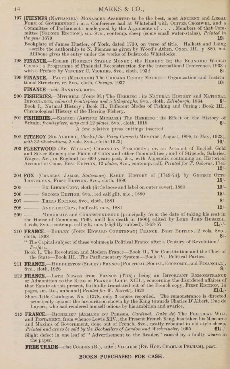 197 198 199 200 201 202 [FIENNES (NatrHanret)| Monarcuy ASSERTED to be the best, most ANcIENT and LEGAL Form of GOVERNMENT: in a Conference had at Whitehall with OLrveR CROMWEL, and a the year 1679 12/- Bookplate of James Hustler, of York, dated 1730, on verso of title. Haikett and Laing ascribe the authorship to N. Fiennes as given by Wood’s Athen. Oxon. IIT., p. 880, but Allibone gives the entry under the works of Bulstrode Whitelocke. Crisis ; a Programme of Financial Reconstruction for the International Conference, 1933 ; tional Structure, cr. 8vo., cloth, Chicago, 1937 10/- FINANCE—vide BANKING, ante. Importance, coloured frontispiece and 5 lithographs, 8vo., cloth, Hdinburgh, 1864 8/- Book I., Natural History ; Book II., Different Modes of Fishing and Curing ; Book III., Chronological History of the Herring-Fishery. Britain, frontispiece, map and 12 plates, 8vo., cloth, 1918 6/- A few relative press cuttings inserted. with 32 illustrations, 2 aoe 8vo., cloth [1923] 205 206 207 208 209 210      and Silver Money ; the Prick of Corn and other Commodities ; and of Stipends, Salaries, Wages, &amp;c., in England for 600 years past, &amp;c., with Appendix containing an Historical Account of Coins, Best Epitron, 12 plates, 8vo., contemp. calf, Printed for T. Osborne, 1745 12/-. 204 FOX (Cuartes James, Statesman) Earty History of [1749-74], by GrEorcE Orto TREVELYAN, Frrst Epirton, 8vo., cloth, 1880 15/- Ex-Lisris Cory, cloth (little loose and label on outer cover), 1880 10/- SECOND EpiTton, 8vo., red calf gilt, m.e., 1880 15/- TuirD Epririon, 8vo., cloth, 1881 8/- - ANOTHER Copy, half calf, m.e., 1881 12/- MEMORIALS and CORRESPONDENCE [principally from the date of taking his seat in ~ the House of Commons, 1769, until his death in 1806], edited by Lorp Joun RUSSELL, 4 vols, 8vo., contemp. calf gilt, m.e. (slightly rubbed), 1853-57 §1/-/- FRANCE.— Boptey (Jonn Epwarp Courtenay) FRaNcE, Best Epitron, 2 vols, 8vo., cloth, 1898 8/- 21] 212 213 ‘ The Capital subject of these volumes is Political France after a Century of Revolution.” — Preface. the State—Book III., The Parliamentary System—Book IV., Political Parties. FRANCE.— Hvupp.sstTon (Sistny) FRANCE [ POLITICAL, SOCIAL, Economic, and FINANCIAL], 8vo., cloth, 1926 8/- FRANCE.—Late Newes from Francr (THE): being an Important REMONSTRANCE © that Estate at this present, faithfully translated out of the French copy, First Epirion, 14 pages, sm. 4to., unbound [ Printed for W. Barrett], 1620 — £1/1/- principally against the favouritism shown by the King towards Charles D’ Albert, Duc de Luynes, who had rendered himself odious by his ambition and avarice. and TesTaMENT, from whence Lewis XIV., the Present French King, has taken his Measures and Maxims of Government, done out of French, 8vo., neatly rebound in old style sheep, Printed and are to be sold by the Booksellers of London and Westminster, 1695 £1/-/- the paper. FREE TRADE— vide Coppen (R.), ante ; Vintiers (Rv. Hon. CuarLus PELHAM), post.