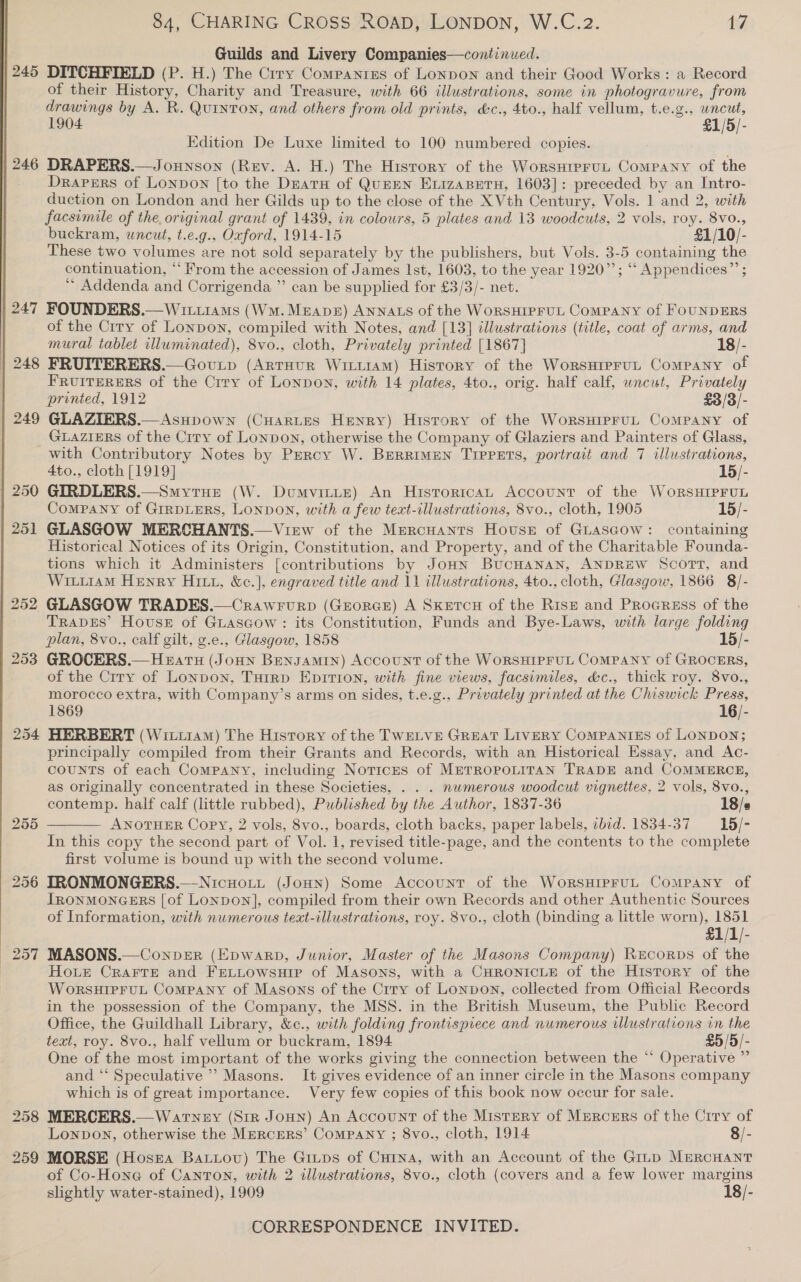  | 245 ) 247 248 | 249 Guilds and Livery Companies—continued. DITCHFIELD (P. H.) The Crry Compantres of LonpoN and their Good Works: a Record of their History, Charity and Treasure, with 66 illustrations, some in photogravure, from drawings by A. R. QuInTON, and others from old prints, &amp;c., 4to., half vellum, t.e.g., wncut, 1904 £1/5/- Edition De Luxe limited to 100 numbered copies. DRAPERS.—Jounson (Rev. A. H.) The Hisrory of the WorsHipruL Company of the Drapers of Lonpon [to the Deatu of QuEEN ExizaBetu, 1603]: preceded by an Intro- duction on London and her Gilds up to the close of the X Vth Century, Vols. 1 and 2, with buckram, uncut, t.e.g., Oxford, 1914-15 £1/10/- These two volumes are not sold separately by the publishers, but Vols. 3-5 containing the continuation, “‘ From the accession of James Ist, 1603, to the year 1920”’; ““ Appendices” ; Addenda and Corrigenda ”’ can be supplied for £3/3/- net. FOUNDERS.— Wititams (WM. Mean) Annats of the WorsHIPFUL Company of FOUNDERS of the Crry of Lonpon, compiled with Notes, and [13] illustrations (title, coat of arms, and mural tablet illuminated), 8vo., cloth, Privately printed [1867] 18/- FRUITERERS.—Govurp (ArrHur Witi1aM) History of the Worsurprut Company of FRUITERERS of the Crry of Lonpon, with 14 plates, 4to., orig. half calf, wncut, Privately printed, 1912 £3/3/- GLAZIERS.—Asupown (CHartes Henry) History of the WorsHIPFUL ComMPANY of GLAZIERS of the Crry of Lonpon, otherwise the Company of Glaziers and Painters of Glass, | 250 251 252 253 254 255 256 257 259 4to., cloth [1919] 15/- GIRDLERS.—Smytue (W. Dumvintte) An Historican Account of the WoRSHIPFUL Company of GIRDLERS, LONDON, with a few teat-illustrations, 8vo., cloth, 1905 15/- GLASGOW MERCHANTS.—Virw of the Mercuants House of Guascow: containing Historical Notices of its Origin, Constitution, and Property, and of the Charitable Founda- tions which it Administers [contributions by JoHn BucHanan, ANDREW Scort, and Wiiu1aM Henry Hitt, &amp;c.], engraved title and 11 illustrations, 4to., cloth, Glasgow, 1866 8/- GLASGOW TRADES.—Crawrurp (GrorGE) A Skurcu of the Rise and Procress of the TRADES’ Hovuss of Guascow: its Constitution, Funds and Bye-Laws, with large folding plan, 8vo., calf gilt, g.e., Glasgow, 1858 15/- GROCERS.— Heats (Jonn Bensamin) Account of the WoRSHIPFUL CoMPANY of GROCERS, of the Crry of Lonpon, Turrp Epition, with fine views, facsimiles, &amp;c., thick roy. 8vo., morocco extra, with Company’s arms on sides, t.e.g., Privately printed at the Chiswick Press, 1869 16/- HERBERT (Wici1am) The History of the TWELVE GREAT LivERY COMPANIES of LONDON; principally compiled from their Grants and Records, with an Historical Essay, and Ac- counts of each Company, including Notices of METROPOLITAN TRADE and COMMERCE, as originally concentrated in these Societies, . . . nwmerous woodcut vignettes, 2 vols, 8vo., contemp. half calf (little rubbed), Published by the Author, 1837-36 18/s ANOTHER Copy, 2 vols, 8vo., boards, cloth backs, paper labels, ibid. 1834-37 15/- In this copy the second part of Vol. 1, revised title-page, and the contents to the complete first volume is bound up with the second volume. ITRONMONGERS.—Nicuott (JoHn) Some Account of the WorsHipruL Company of Irnonmoncers [of Lonpon], compiled from their own Records and other Authentic Sources of Information, with numerous text-illustrations, roy. 8vo., cloth (binding a little worn), 1851 £1/1/- MASONS.—Conver (Epwarp, Junior, Master of the Masons Company) Rrecorps of the Hoe CRAFTE and FELLOowsuHiIpe of Masons, with a CHRONICLE of the History of the WoRSHIPFUL Company of Masons of the Crry of Lonpon, collected from Official Records in the possession of the Company, the MSS. in the British Museum, the Public Record Office, the Guildhall Library, &amp;c., with folding frontispiece and numerous illustrations in the text, roy. 8vo., half vellum or buckram, 1894 £9/5/- One of the most important of the works giving the connection between the “ Operative ” and ‘* Speculative” Masons. It gives evidence of an inner circle in the Masons company which is of great importance. Very few copies of this book now occur for sale. MERCERS.— Watney (Sir Joun) An Account of the Mistery of Mercers of the Crry of Lonpbown, otherwise the MERCERS’ Company ; 8vo., cloth, 1914 8/- MORSE (Hosrza Batiov) The Ginps of Curna, with an Account of the Giup MERCHANT of Co-Hone of Canton, with 2 illustrations, 8vo., cloth (covers and a few lower margins slightly water-stained), 1909 18/- 