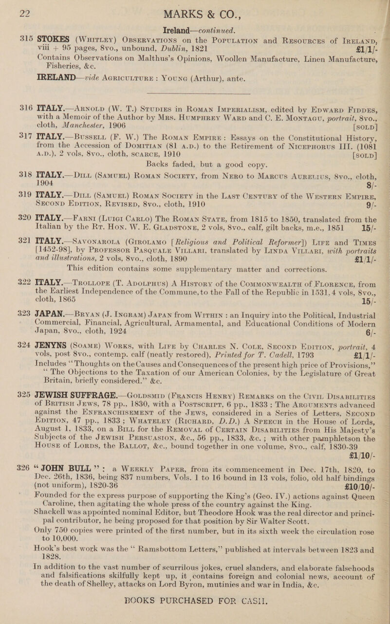 29 MARKS &amp; CO., TIreland—continued. 315 STOKES (Wuirtzy) Opservatrons on the Poputation and Resources of IRELAND, vili + 95 pages, 8vo., unbound, Dublin, 1821 £1/1/- Contains Observations on Malthus’s Opinions, Woollen Manufacture, Linen Manufacture, Fisheries, &amp;c. IRELAND—vide Acricutrure : Youne (Arthur), ante.  316 ITALY.—Arnoip (W. T.) Srupres in Roman Imperiavism,.edited by Epwarp Frppgs, with a Memoir of the Author by Mrs. Humpurey Warp and C. E. Monracu, portrait, 8vo., cloth, Manchester, 1906 [SOLD | 317 ITALY.—Bussetx (F. W.) The Roman Empire: Essays on the Constitutional History, from the Accession of DomrTiaNn (81 4.p.) to the Retirement of NrcepHorus III. (1081 A.D.), 2 vols, 8vo., cloth, scarcr, 1910 [SOLD] Backs faded, but a good copy. 318 ITALY.—Diixt (SamuzL) Roman Society, from Nero to Marcus AuREtivs, 8vo., cloth, 1904 8/- 319 ITALY.—Ditt (Samust) Roman Sociery in the Last Century of the Western Empire, Second Eprrion, Revisep, 8vo., cloth, 1910 9/- 320 ITALY.—Farni (Lurer Canto) The Roman State, from 1815 to 1850, translated from the Italian by the Rr. Hon. W. E. Guapsrons, 2 vols, 8vo., calf, gilt backs, m.e., 1851 15/- 321 ITALY.—Savonaroia (Grronamo [Religious and Political Reformer]) Lire and Times [1452-98], by Proressor PasguaLe VILLARI, translated by Linpa ViLLaRt, with portraits and illustrations, 2 vols, 8vo., cloth, 1890 £1/1/- This edition contains some supplementary matter and corrections. 322 ITALY.—Trotops (T. Apotenus) A History of the ComMONWHALTH of FLORENCE, from the Earliest Independence of the Commune, to the Fall of the Republic in 1531, 4 vols, 8vo., cloth, 1865 15/- 323 JAPAN.— Bryan (J. IncRam) Japan from Wrruin : an Inquiry into the Political, Industrial Commercial, Financial, Agricultural, Armamental, and Educational Conditions of Modern Japan, 8vo., cloth, 1924 6/- 324 JENYNS (Soamz) Works, with Lire by Cuartes N. Cone, Seconp Epition, portrait, 4 vols, post 8vo., contemp. calf (neatly restored), Printed for T’. Cadell, 1793 £1/1/- Includes “‘ Thoughts on the Causes and Consequences of the present high price of Provisions,” ‘ The Objections to the Taxation of our American Colonies, by the Legislature of Great Britain, briefly considered.” &amp;ce. 325 JEWISH SUFFRAGE.—Go.psmip (Francis Henry) Remarks on the Crvit DIsaBrLitrEs of Bririsn Jews, 78 pp., 1830, with a Postscript, 6 pp., 1833 : The ARGUMENTS advanced against the ENFRANCHISEMENT of the Jews, considered in a Series of Letters, Seconp Epirion, 47 pp., 1833; WHateLey (RicHARD, D.D.) A SprEcuH in the House of Lords, August 1, 1833, on a Brix for the Remova of Certain Disasiiities from His Majesty’s Subjects of the JewisH Prrsuastion, &amp;c., 56 pp., 1833, &amp;c. ; with other paaphletson the Hous of Lorps, the Batuot, &amp;c., bound together in one volume, 8vo., calf, 1830-39 £1/10/- 326 “ JOHN BULL”: a Wenxty Paper, from its commencement in Dec. 17th, 1820, to Dec. 26th, 1836, being 837 numbers, Vols. 1 to 16 bound in 13 vols, folio, old half bindings (not uniform), 1820-36 £10/10/- Founded for the express purpose of supporting the King’s (Geo. IV.) actions against Queen Caroline, then agitating the whole press of the country against the King. Shackell was appointed nominal Editor, but Theodore Hook was the real director and princi- pal contributor, he being proposed for that position by Sir Walter Scott. Only 750 copies were printed of the first number, but in its sixth week the circulation rose to 10,000. . Hook’s best work was the ‘‘ Ramsbottom Letters,” published at intervals between 1823 and 1828. in addition to the vast number of scurrilous jokes, cruel slanders, and elaborate falsehoods and falsifications skilfully kept up, it contains foreign and colonial news, account of the death of Shelley, attacks on Lord Byron, mutinies and war in India, &amp;c.