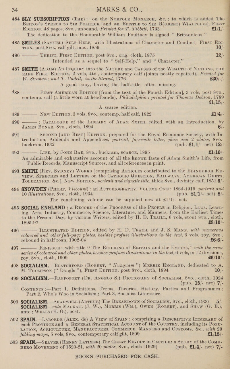 484 485 486 487 4g8 489 490 491 492 493 494 495 496 497 498 499 500 502 503 SLY SUBSCRIPTION (Tuer): on the NorroitK Monarcu, &amp;c.; to which is added The Briton’s SpeecH to Sir Poxirick [and an EpistLE to Sir R(oBERT) W(ALPOL)E], FIRST Epitron, 48 pages, 8vo., unbound, Printed for T. Tibbett, 1733 £1/1/- The dedication to the Honourable William Poultney is signed ‘ Britannicus.”’ SMILES (Samvuet) Setr-Hetr, with Illustrations of Character and Conduct, First Eptr- Turirt, First Eprrion, post 8vo., orig. cloth, 1875 12/- Intended as a sequel to “ Self-Help,’’ and “ Character.” SMITH (Apam) An Inquiry into the Nature and Cautszs of the WEALTH of NATIONS, THE RARE First Epirion, 2 vols, 4to., contemporary calf (joints neatly repaired), Printed for  A good copy, having the half-title, often missing. Frrst AMERICAN Epirion [from the text of the Fourth Edition], 3 vols, post 8vo., contemp. calf (a little worn at headbands), Philadelphia : printed for Thomas Dobson, 1789    £1/15/- A searce edition. New Epirron, 3 vols, 8vo., contemp. half calf, 1822 £1/4/- : CaTALOGUE of the Liprary of Adam Smrirnu, edited, with an Introduction, by JAMES Bonar, 8vo., cloth, 1894 6/- SECOND [AND Best] Epition, prepared for the Royal Economie Society, with In- troduction, Addenda and Appendices, portrait, facsimile letter, plan and 2 plates, 8vo. buckram, 1932 (pub. £1/1/- net) 12/- Lirn, by JoHN Raz, 8vo., buckram, scaRCE, 1895 £1/10/- An admirable and exhaustive account of all the known facts of Adam Smith’s Life, from Public Records, Manuscript Sources, and all references in print. SMITH (Rev. SypNEY) Works [comprising ARTICLES contributed to the EpINBURGH RE- VIEW, SPEECHES and LETTERS on the CATHOLIC QUESTION, RaILways, AMERICAN DEBTS, ToLERATION, &amp;c.], New Eprvrion, portrait and vignette title, thick 8vo., divinity calf, 1851 6/-   SNOWDEN (Puitiv, Viscownt): an AUTOBIOGRAPHY, VOLUME ONE: 1864-1919, portrait and 10 tllustrations, 8vo., cloth, 1934 (pub. £1/1/- net) 8/- The concluding volume can be supplied new at £1/1/- net. SOCIAL ENGLAND : a Recorp of the Proeruss of the Prorie in Religion, Laws, Learn- ing, Arts, Industry, Commerce, Science, Literature, and Manners, from the Earliest Times to the Present Day, by various Writers, edited by H. D. TRAIL, 6 vols, stout 8vo., cloth,  afi ILLUSTRATED Eprtion, edited by H. D. Trattt and J. S. Mann, with numerous coloured and other full-page plates, besides profuse illustrations in the text, 6 vols, roy. 8vo., rebound in half roan, 1902-04 £6/6/- ’  RE-ISSUE: with title «‘ The Bur~p1neG of Brirarn and the EMPIRE,” with the same series of coloured and other plates, besides profuse illustrations in the text, 6 vols, in 12 divisions,  roy. 8vo., cloth, 1909 £6/10/- SOCIALISM.— BuatcurorpD (RoseErt, “ Nunquam’’) MERRIE ENGLAND, dedicated to A. M. Tuompson (‘‘ Dangle’), First Eprrion, post 8vo., cloth, 1894 10/- SOCIALISM.— Rarrorort (Dr. ANGELO 8.) Dictronary of SoctraLism, 8vo., cloth, 1924 (pub. 15/- net). 7/- ContTENTS :—Part 1, Definitions, Terms, Theories, History, Parties and Programmes ; Part 2, Who’s Who in Socialism ; Part 3, Socialist Literature. SOCIALISM.—SuHapwe tt (ARTHUR) The BREaKpvown of Socratism, 8vo., cloth, 1926 5 /- SOCIALISM—vide Macxain (J. W.), Morris (WM.), OwEn (RoBERT), and SHaw (G. B.), ante ; WELLS (H. G.), post. SPAIN.—Laporpe (ALEX. de) A View of SPAIN : comprising a DESCRIPTIVE [ITINERARY of each PROVINCE and a GENERAL STATISTICAL AccounNT of the CountTRY, including its Popu- LATION, AGRICULTURE, MANUFACTURES, COMMERCE, MANNERS and Customs, &amp;c., with 29 folding maps, 5 vols, 8vo., contemporary calf gilt, 1809 £1/15/- SPAIN.—Sraver (Henry Larimer) The Great REVOLT in CastILE: a Stupy of the Comu- NERO MovEMENT of 1520-21, with 20 plates, 8vo., cloth [1929] (pub. £1/4/- net) 7/-