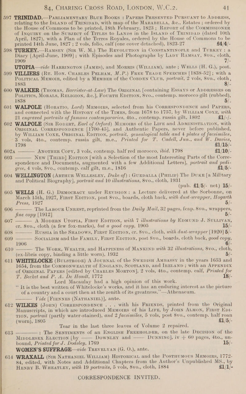   597 | 598 | 599 | 600 | 601 | 602 TRINIDAD.—PaR.LIAMENTARY BLUE Books : PAPERS PRESENTED PURSUANT to ADDRESS, relating to the ISLAND of TRINIDAD, with map of the MARABELLA, &amp;c., Estates ; ordered by the House of Commons to be printed, 18th February, 1823; Report of the COMMISSIONER of INquIRY on the Sussuct of TiruEes to Lanps in the Istanp of Trrntpap (dated 10th April, 1827), with a Plan of the Terres Royales, ordered by the House of Commons to be printed 14th June, 1827 ; 2 vols, folio, calf (one cover detached), 1823-27 £4/4/- TURKEY.—Ramsey (Sir W. M.) The Revo.ution in CONSTANTINOPLE and TURKEY: a Diary [April-June, 1909]; with Episodes and Photographs by Lapy Ramsay, 8vo., cloth, 1909 “/- UTOPIA—vide HarrinctTon (James), and Morris (WriitaM), ante ; WELLS (H. G.), post. PotiticaL Memorr, edited by a MremBer of the CoBpEN CuupB, portrait, 2 vols, 8vo., cloth, 1883 8/- WALKER (Tuomas, Barrister-at-Law) The Ortarnau [containing Essays or ADDRESSES on Pouitics, Moras, Reticion, &amp;c.], FourtH Eprrion, 8vo., contemp. morocco gilt (rubbed), 1838 5/- WALPOLE (Horatio, Lord) Mremorrs, selected from his CORRESPONDENCE and PAPERS, and connected with the Hisrory of the Timus, from 1678 to 1757, by WitLLi1aAM Coxe, with 21 engraved portraits of famous contemporaries, 4to,, contemp. russia gilt, 1802 £1/-/- WALPOLE (Sir Rosurt, Harl of Orford) Mamorrs of the Lirz and ADMINISTRATION, with ORIGINAL CORRESPONDENCE [1700-45], and Authentic Papers, never before published, by Writ1am Cox, OrternaL Epirion, portrait, genealogical table and 4 plates of facsimiles, 3 vols, 4to., contemp. russia gilt, m.e., Printed for T. Cadell, Jun., and W. Davies,   1798 £1/15/- 6024 ANOTHER Copy, 3 vols, contemp. half red morocco, ibid. 1798 £1/10/- 603 New [Tuirp] Eprrron [with a Selection of the most Interesting Parts of the Corre- 604 605 | 606 | 607 | 608 609 610 611 612 613 614 spondence and Documents, augmented with a few Additional Letters], portrait and pedt- gree, 4 vols, 8vo., contemp. calf gilt, m.e., 1816 £1/5/- WELLINGTON (Arruur WELLESLEY, Duke of): GuppDALLA (Pururp) The DuKE [a Miltary and Political Biography], portrait and 10 illustrations, 8vo., cloth, 1931 WELLS (H. G.) Democracy under Revision: a Lecture delivered at the Sorbonne, on March 15th, 1927, Frrst Eprrion, post 8vo., boards, cloth back, with dust-wrapper, Hogarth Press, 1927 5/- The Lazour Unrast, reprinted from the Daily Mail, 32 pages, fcap. 8vo., wrappers, fine copy [1912] 5/- A Mopern Utopia, First Eprrion, with 7 illustrations by EDMUND J. SULLIVAN, cr. 8vo., cloth (a few fox-marks), but a good copy, 1905 15/- Russia in the SHapows, First Epirron, cr. 8vo., cloth, with dust-wrapper [1920] 5/- SocoraLism and the Faminy, Frrst Eprrion, post 8vo., boards, cloth back, good copy, 1906 6/- The Work, WEALTH, and Happiness of MANKIND with 32 cllustrations, 8Vvo., i (ex-libris copy, binding a little worn), 1932 5/- WHITELOCKE (Butsrrope) A JouRNAL of the Swepisu AmBassy in the years 1653 and 1654, from the COMMONWEALTH of ENGLAND, SCOTLAND, and IRELAND ; with an APPENDIX of ORIGINAL Papers [edited by CHarntes Morton], 2 vols, 4to., contemp. calf, Printed for T. Becket and P. A. De Hondt, 1772 18/- Lord Macaulay had a high opinion of this work. “‘ It is the best written of Whitelocke’s works, and it has an enduring interest as the picture       of a country and a court then at the zenith of its greatness.’’—Athenaeum. Vide [Frennus (NATHANIEL)], ante. WILKES (Jonn) CorrESPONDENCE ... with his Frienps, printed from the Original Manuscripts, in which are introduced Memoirs of his Lirs, by Jonn Aumon, First Ept- TION, portrait (partly water-stained), and 2 facsimiles, 5 vols, post 8vo., contemp. half roan (worn), 1805 £1/5/- Tear in the last three leaves of Volume 2 repaired. : The Sentiments of an EN@uisH FREEHOLDER, on the late Durcrsion of the MippLESEX ELECTION [by DowNnLey and DUNNING], iv + 60 pages, 4to., un- bound, Printed for J. Dodsley, 1769 15/- WOMEN’S SUFFRAGE—vide TREVELYAN (G. O.), ante. WRAXALL (Siz Narwante. Wittiam) Historican and the Postaumous Memorrs, 1772- 84, edited, with Notes and Additional Chapters from the Author’s Unpublished MS8., by Henry B. WHEATLEY, with 19 portraits, 5 vols, 8vo., cloth, 1884 £1/1/-  