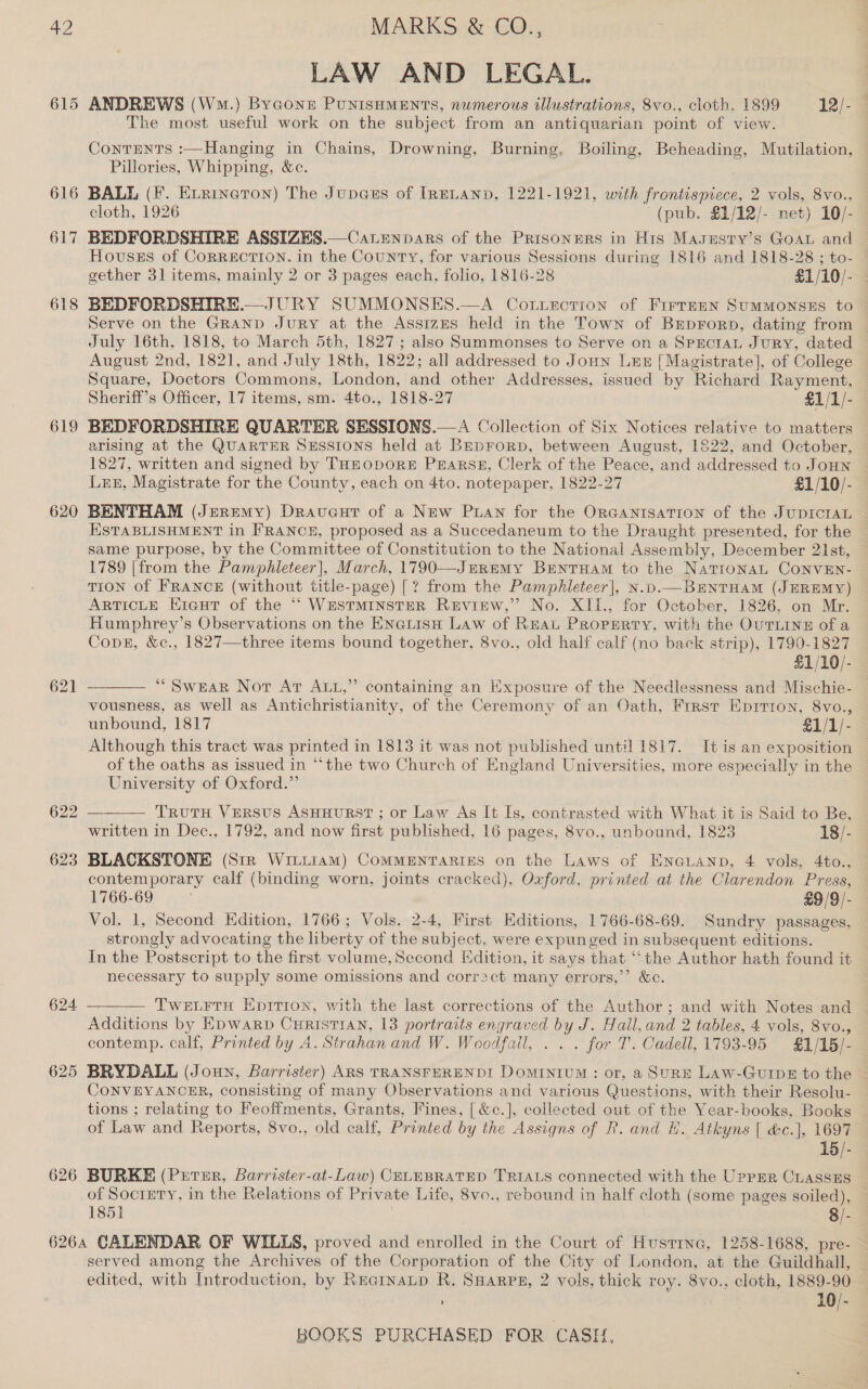 a2 615 616 617 618 619 620 621 624 625 626 MARKS &amp; CO., LAW AND LEGAL. ANDREWS (Wm.) Bygone PUNISHMENTS, numerous illustrations, 8vo., cloth. 1899 12/- The most useful work on the subject from an antiquarian point of view. Contents :—Hanging in Chains, Drowning, Burning, Boiling, Beheading, Mutilation, Pillories, Whipping, &amp;c. BALL (F. Evrinetron) The Jupa@us of IRELAND, 1221-1921, with Piao meet 2 vols, 8vo., cloth, 1926 (pub. $1/12/- net) 10/- BEDFORDSHIRE ASSIZES.—CaLenpars of the Prisoners in His Masusry’s Goat and Houses of CORRECTION, in the Country, for various Sessions during 1816 and 1818-28 ; to gether 31 items, rei 2 or 3 pages each, folio, 1816-28 £1/10/- BEDFORDSHIR SUMMONSES.—A Co.Luerction of FirreEN SuMMONSES to Serve on the Gat: ea at the Assizes held in the Town of Brprorp, dating from July 16th, 1818, to March 5th, 1827; also Summonses to Serve on a Sprctan Jury, dated August 2nd, 1821, and July 18th, 1822; all addressed to Joun Lez [Magistrate], of College Square, Doctors Commons, London, and other Addresses, issued by Richard Rayment, Sheriff’s Officer, 17 items, sm. 4to., 1818-27 £1/1/- BEDFORDSHIRE QUARTER SESSIONS.—A Collection of Six Notices relative to matters arising at the QUARTER SEssIons held at BeDrorp, between August, 1822, and October, 1827, written and signed by THEODORE PEARSE, Clerk of the Peace, and addressed to JoHn  Lt, Magistrate for the County, each on 4to. notepaper, 1822-27 £1/10/- BENTHAM (Jeremy) Draveut of a New Puan for the ORGANISATION of the JUDICIAL ESTABLISHMENT in FRANCE, proposed as a Succedaneum to the Draught presented, for the same purpose, by the Committee of Constitution to the National Assembly, December 21st, 1789 [from the Pamphleteer], March, 1790—JmRemy BEnTHAM to the NatronaL CoNnvEN- TION of FRANCE (without title-page) [? from the Pamphleteer], N.bp.—BeNTHAM (JEREMY) ARTICLE E1cut of the ‘““‘ WESTMINSTER REvIEW,”? No. XII., for October, 1826, on Mr. Humphrey’s Observations on the EnaLisH Law of REAL Property, with the OUTLINE of a Cong, &amp;c., 1827—three items bound together, 8vo., old half calf (no back strip), 1790-1827 £1/10/- “Swear Not At Att,” vousness, as well as Antichristianity, of the Ceremony of an Oath, First Eprrion, 8vo., unbound, 1817 £1/1/- Although this tract was printed in 1813 it was not published until 1817. It is an exposition  University of Oxford.”  TrutTH VERSUS ASHHURST ; or Law As It Is, contrasted with What it is Said to Be, written in Dec., 1792, and now first published, 16 pages, 8vo., unbound, 182 —18/- contemporary calf (binding worn, joints cracked), Oxford, printed at the Clarendon Press, 1766-69 £9/9/- Vol. 1, Second Edition, 1766; Vols. 2-4, First Editions, 1766-68-69. Sundry passages, strongly advocating the liberty ot the, Se ct, were expunged in subsequent editions. In the Postscript to the first volume, Second Edition, it says that “the Author hath found it necessary to supply some omissions and correct many errors,’ &amp;c.  TWELFTH Epitron, with the last corrections of the Author ;.and with Notes and Additions by Epwarpb CurisTIAN, 13 portraits engraved by J. Hall, and 2 tables, 4 vols, 8vo., contemp. calf, Printed by 4. Strahan and W. Woodfail, . . . for T. Cadell, 1793-95 $£1/15/- BRYDALL (Joun, Barrister) ARS TRANSFERENDI DoMINIUM : or, a SURE Law-Gurips to the CONVEYANCER, consisting of many Observations and various Questions, with their Resolu- tions ; relating to Feoffments, Grants, Fines, [ &amp;c.], collected out of the Year-books, Books of Law and Reports, 8vo., old calf, Printed by the Assigns of R. and H. Atkyns [ &amp;c.], 1697 15/- BURKE (Prrer, Barrister-at-Law) CELEBRATED TRIALS connected with the UppER CLASSES of Socrgry, in the Relations of Private Life, 8vo., rebound in half cloth (some pages soiled), 1851 8/- served among the Archives of the Corporation of the City of London, at the Guildhall, edited, with Introduction, by RuctnaLp R. SHARPE, 2 vols, thick roy. 8vo., cloth, 1889-90 ; 10/-