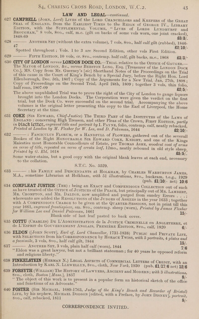   627 | 631 | 632 633 | 634 | 635 | 636 | 637 638 | 639 | 640 LAW AND LEGAL—continued. CAMPBELL (Joun, Lord) Livus of the Lorp CuHancEeLiors and Keepers of the GREAT SEAL of EneLanp, from the Eartiest Times to the Reran of GrorceE IV., Liprary EDITION, with the SuppLeEmENTAL Votumn, “ Lives of Lorps LYNDHURST and  1848-69 £3/3/. ANOTHER SET (without the extra volume), 7 vols, 8vo., half calf gilt (rubbed), 1846- 47 £2/10/- Spotted throughout ; Vols. 1 to 3 are Second Edition, other vols First Edition. The Mayor of Lonpon, &amp;c., versus BrEston Lona, Esa. [Treasurer of the Lonpon Dock Co.], MS. Copy from Mr. Guerney’s [sic] Shorthand Notes of the Proceedings on the Trial of this cause in the Court of King’s Bench by a Special Jury, before the Right Hon. Lord Ellenborough, Dec. 5th, 1807 ; Copy of the Arguments for a New Trial, Jan, 27th, 1808 ; Copy of Proceedings on the Second Trial, April 24th, 1809 ; together 3 vols, thin folio, The above unpublished Trial was to prove the right of the City of London to gauge liquors brought into the London Docks. The Corporation were given the verdict on the first trial, but the Dock Co. were successful on the second trial. Accompanying the above volumes is the original letter presenting this copy to the Earl of Liverpool, the Home Secretary at the time. COKE (Sir Epwarp, Chief-Justice) The Tutrp Parr of the InstrrurEs of the Laws of ENGLAND : concerning High Treason, and other Pleas of the Crown, First EDITION, partly in black letter, engraved title and portrait by I. Payne, folio, contemp. calf, neatly rebacked, Printed at London by M. Flesher for W. Lee, and D. Pakeman, 1644 £2/10/- : FascicuLus FLorum, or a HANDFULL of FLowgrs, gathered out of the severall Bookes of the Right HonovurasLe Sir Epwarp Cokes, Kyicut, and one of the Kings Maiesties most Honorable Councellours of Estate, per THomas Asun, woodcut coat of arms on verso of title, repeated on verso of errata leaf, 12mo., neatly rebound in old style sheep, Printed by G. Eld, 1618 £5 /5/- Some water-stains, but a good copy with the original blank leaves at each end, necessary to the collation.  Sul Cu. No. 5529. : his Famity and Descenpants at Hotknam, by CHARLES WARBURTON JAMES, M.A., sometime Librarian at Holkham, with 51 illustrations, 8vo.., buckram, t.e.g., 1929 COMPLEAT JUSTICE (Tus) : being an Exacr and Compenpious CoLLEcTION out of such as have treated of the Orrice of JusticzEs of the Puacn, but principally out of Mr. LAMBERT, Mr. Crompton, and Mr. Datton, now amplified and purged from sundry Errors. . .; whereunto are added the REsoLuttions of the Jupazs of Assizzs in the year 1633 ; together with A COMPENDIOUS CHARGE to be given at the QUARTER-SESSIONS, not in print till this year 1661, engraved frontispiece, sm. 8vo., contemp. sheep (worn), Printed by James Flesher for William Lee and Daniel Pakeman, 1661 15/- Blank side of last leaf pasted to back cover. COTTU (CHaRtes) De L’ApmrinistRation de la Justice CRIMINELLE en ANGLETERRE, et - de L’Esprit du GOUVERNEMENT ANGLAIS, PREMI#RE Epitton, 8vo., calf, 1820 6/- ELDON ([Joun Scorr], Harl of, Lord Chancellor, 1731-1838) Pusiic and Private Lire, with SELECTIONS from his CORRESPONDENCE by Horace Twiss, with 5 portraits, 4 plates and a facsimile, 3 vols, 8vo., half calf gilt, 1844 ; 15/. ANOTHER SET, 3 vols, plain half calf (worn), 1844 7/6 “Eldon was a great lawyer, but not a brilliant statesman ; for 40 years he opposed re and religious liberty.” FINKELSTEIN (Herman N.) Lecat Asprcts of CommerctaL Lerrers of CREDIT, with an Introduction by Karu N. LLEWELLYN, 8vo., cloth, New York, 1930 (pub. £1/17/6 net) 12/6 FORSYTH (Witt14m) The History of Lawynzrs, ANcreNtT and MopErn; with 3 dllustrations, 8vo., cloth, Boston | Mass.], 1857 8/- “ The object of this work is to present in a popular form an historical sketch of the office and functions of an Advocate.” FOSTER (Six Micuaxr, 1689-1763, Judge of the King’s Bench and Recorder of Bristol) Lien, by his nephew, MicuarL Dopson [edited, with a Preface, by Joun Disney], portrait, 8vo., calf, rebacked, 1811 8/-   form