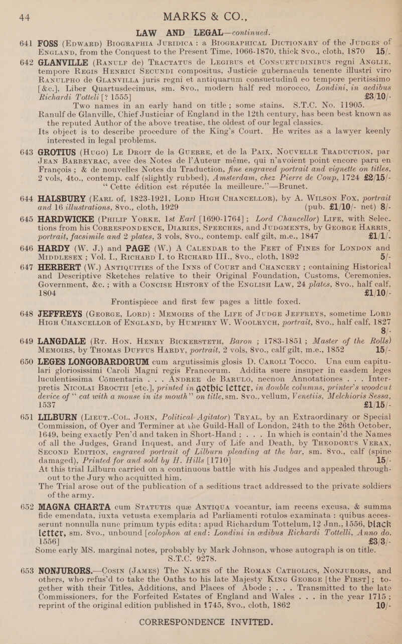 641 642 643 644 645 646 647 648 649 650 651 653 LAW AND LEGAL—continued. FOSS (Epwarp) Brocrapura Juripica: a BrograpHicaL Dictionary of the JupGus of ENGLAND, from the Conquest to the Present Time, 1066-1870, thick 8vo., cloth, 1870 18/. GLANVILLE (Ranutr de) Tractatus de Leaipus et CONSUETUDINIBUS regni ANGLIE, tempore Reais HeNnRiIct SECUNDI compositus, Justicie gubernacula tenente ilustri viro RANULPHO de GLANVILLA juris regni et antiquarum consuetudinti eo tempore peritissimo [&amp;c.], Liber Quartusdecimus, sm. 8vo., modern half red morocco, Londini, in aedibus Richardi Totteli [? 1555] £3/10/- Two names in an early hand on title; some stains. §8.T.C. No. 11905. Ranulf de Glanville, Chief Justiciar of England in the 12th century, has been best known as the reputed Author of the above treatise, the oldest of our legal classics. Its object is to describe procedure of the King’s Court. He writes as a lawyer keenly interested in legal problems. GROTIUS (Hvuco) Le Drorr de la GuERRE, et de la Parx, NouvVELLE TRADUCTION, par JEAN BARBEYRAC, avec des Notes de l’Auteur méme, qui n’avoient point encore paru en Francois; &amp; de nouvelles Notes du Traduction, fine engraved portrait and vignette on titles, 2 vols, 4to., contemp. calf (slightly rubbed), Amsterdam, chez Pierre de Cowp, 1724 $2/15/- ‘“* Cette édition est réputée la meilleure.’’—Brunet. HALSBURY (Eaxrt of, 1823-1921, Lornp Higu CHANCELLOR), by A. WiLson Fox, portrait and 16 illustrations, 8vo., cloth, 1929 (pub. £1/10/- net) 8/- HARDWICKE (Puitie Yorke, lst Harl [1690-1764]; Lord Chancellor) Lirz, with Selec- tions from his CORRESPONDENCE, DIARIES, SPEECHES, and J UDGMENTS, by GuorcE HARRIS, portrait, facsimile and 2 plates, 3 vols, 8vo., contemp. calf gilt, m.e., 1847 $1/1/- HARDY (W. J.) and PAGE (W.) A Catenpar to the Freer of Fines for Lonpon and MippueEsex ; Vol. I., Ricuarp I. to Ricnarp III., 8vo., cloth, 1892 5/- HERBERT (W.) Antiquities of the Inns of Court and CHANCERY ; containing Historical and Descriptive Sketches relative to their Original Foundation, Customs, Ceremonies, Government, &amp;c. ; with a Concise History of the EnauisH Law, 24 plates, 8vo., half calf, 1804 £1/10/- Frontispiece and first few pages a little foxed. JEFFREYS (Grorce, Lorp): Memoirs of the Lire of JupDGE JEFFREYS, sometime LORD Hicu CHANCELLOR of ENGLAND, by Humpury W. Woo.rycu, portrait, 8vo., half calf, 1827 8/- LANGDALE (Rr. Hon. Henry Bickerstetu, Baron ; 1783-1851; Master of the Rolls) Memoirs, by THomas Durrus Harpy, portrait, 2 vols, 8vo., calf gilt, m.e., 1852 15/- LEGES LONGOBARDORUM cum argutissimis glosis D. Caroti Tocco. Una cum capitu- lari gloriosissimi Caroli Magni regis Francorum. Addita suere insuper in easdem leges luculentissima Comentaria ... ANDREE de BaRuLo, necnon Annotationes . . . Inter- pretis Nicouart Broctit [ete.], printed in gothic letter, in double columns, printer's woodcut device of “ cat with a mouse in its mouth” on title,sm. 8vo., vellum, Venetiis, Melchioris Sessa, 1537 £1/15/- LILBURN (Lievt.-Cou. Joun, Political Agitator) TRyaL, by an Extraordinary or Special Commission, of Oyer and Terminer at vne Guild-Hall of London, 24th to the 26th October, 1649, being exactly Pen’d and taken in Short-Hand; . . . In which is contain’d the Names of all the Judges, Grand Inquest, and Jury of Life and Death, by THEOpoRUS VERAX, Seconp Epitron, engraved portrait of Lilburn pleading at the bar, sm. 8vo., calf (spine damaged), Printed for and sold by H. Hills [1710] 15/- At this trial Lilburn carried on a continuous battle with his Judges and appealed through- out to the Jury who acquitted him. The Trial arose out of the publication of a ee tract addressed to the private soldiers of the army. MAGNA CHARTA cum SratuTiIs que ANTIQUA vocantur, iam recens excusa, &amp; summa fide emendata, iuxta vetusta exemplaria ad Parliamenti rotulos examinata : quibus acces- serunt nonnulla nunc primum typis edita: apud Richardum Tottelum, 12 Jnn., 1556, black letter, sm. 8vo., unbound [colophon at end: Londini in edibus Richardt Tottelli, Anno do. 1556] £3/3/- Some early MS. marginal notes, probably by Mark Johnson, whose autograph is on title. Size. Oo is. NONJURORS.—Cosin (James) The Names of the Roman CaruHotics, Nonsurors, and others, who refus’d to take the Oaths to his late Majesty Kina GrorGs [the First]; to- gether with their Titles, Additions, and Places of Abode; . . . Transmitted to the late Commissioners, for the Forfeited Estates of England and Wales . . . in the year 1715; reprint of the original edition published in 1745, 8vo., cloth, 1862 10/-