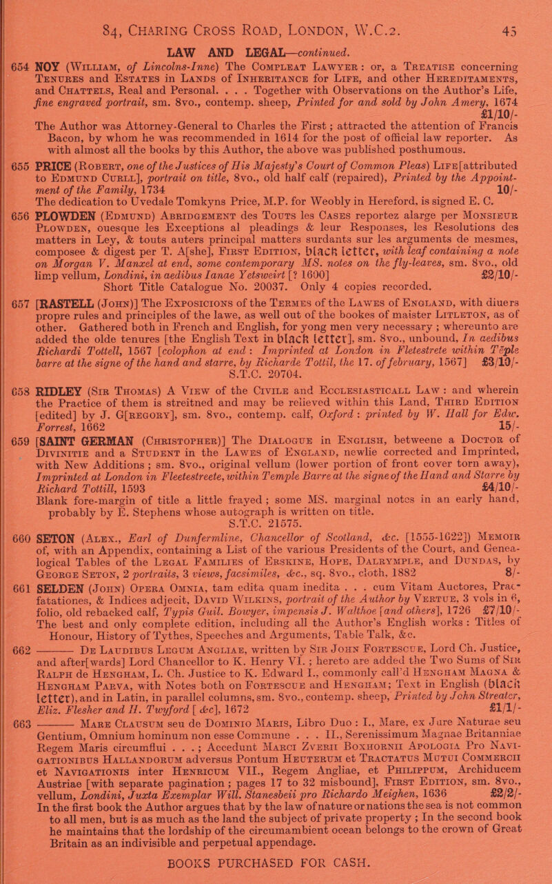   84, CHARING Cross RoAD, LONDON, W.C.2. 45 LAW AND LEGAL—continued. 654 NOY (Wixu1am, of Lincolns-Inne) The CompLeat LAWYER: or, a TREATISE concerning TENURES and Estatss in Lanps of INHERITANCE for Lirr, and other HEREDITAMENTS, and CHaTTELs, Real and Personal. . . . Together with Observations on the Author’s Life, fine engraved portrait, sm. 8vo., contemp. sheep, Printed for and sold by John Amery, 1674 £1/10/- The Author was Attorney-General to Charles the First ; attracted the attention of Palos Bacon, by whom he was recommended in 1614 for the post of official law reporter. As with almost all the books by this Author, the above was published posthumous. | 655 PRICE (RoBeErt, one of the Justices of His Majesty's Court of Common Pleas) Lirr[attributed | to EpMUND CURLL], portrait on title, 8vo., old half calf (repaired), Printed by the Appoint- ment of the Family, 1734 10/- The dedication to Uvedale Tomkyns Price, M.P. for Weobly in Hereford, is signed E. C. 656 PLOWDEN (Epmunp) AsripGEeMENT des Touts les Caszs reportez alarge per MONSIEUR PLOWDEN, ouesque les Exceptions al pleadings &amp; leur Responses, les Resolutions des matters in Ley, &amp; touts auters principal matters surdants sur les arguments de mesmes, composee &amp; digest per T. A[she], First Epirion, black letter, with leaf containing a note on Morgan V. Manzel at end, some contemporary MS. notes on the fly-leaves, sm. 8vo., old limp vellum, Londini, in aedibus Ianae Y etsweirt [? 1600] $2 /10/- Short Title Catalogue No. 20037. Only 4 copies recorded. 657 [RASTELL (Joun)] The Exposicrons of the Termes of the Laws of ENGLAND, with diuers propre rules and principles of the lawe, as well out of the bookes of maister LirLuTon, as of other. Gathered both in French and English, for yong men very necessary ; whereunto are added the olde tenures [the English Text in black letter], sm. 8vo., unbound, In aedibus Richardi Tottell, 1567 [colophon at end: Imprinted at London in Fletestrete within Téple barre at the signe of the hand and starre, by Richarde Tottil, the 17. of february, 1567] £3/19/- S.T.C. 20704. | 658 RIDLEY (Stz Tuomas) A Vinw of the Crvine and Ecotssrasticatt Law: and wherein the Practice of them is streitned and may be relieved within this Land, THirp EpIrion [edited] by J. G[REGoRyY], sm. 8vo., contemp. calf, Oxford: printed by W. Hall for Edw. Forrest, 1662 15/- | 659 [SAINT GERMAN (CuristorHer)] The DiaLoavz in Encrisu, betweene a Docror of | -Drvrnttiz and a StupENT in the Lawzs of Enguanp, newlie corrected and Imprinted, with New Additions ; sm. 8vo., original vellum (lower portion of front cover torn away), Imprinted at London in Fleetestreete, within Temple Barre at the signe of the Hand and Starre by Richard Tottill, 1593 £4/10/- Blank fore-margin of title a little frayed; some MS. marginal notes in an early hand, probably by E. Stephens whose autograph is written on title. | S.T€.- 21575. | 660 SETON (Atex., Earl of Dunfermline, Chancellor of Scotland, &amp;c. [1555-1622}) MEMOIR . of, with an Appendix, containing a List of the various Presidents of the Court, and Genea- logical Tables of the Luca Faminies of Ersxinn, Hopr, DALRYMPLE, and DuNDAS, by GrorGE SETON, 2 poriratis, 3 views, facsimiles, &amp;c., sq. 8vo., cloth, 1882 8/- | 661 SELDEN (Jonny) Opzra Omnta, tam edita quam inedita . . . cum Vitam Auctores, Prac- fatationes, &amp; Indices adjecit, Davip WILKINS, portrait of the Auihor by VERTUE, 3 vols in 6, folio, old rebacked calf, T'ypis Guil. Bowyer, impensis J. Walthoe {and others], 1726 £7/10/- The best and only complete edition, including all the Author’s English works: Titles of Honour, History of Tythes, Speeches and Arguments, Tabie Talk, &amp;c. Dr Lauprisus Legum ANGLIAE, written by Str Joun Fortescue, Lord Ch. Justice, and after[wards] Lord Chancellor to K. Henry VI. ; hereto are added the Two Sums of Six Raupu de Hencuam, L. Ch. Justice to K. Edward I., commonly call’d Hencuam Macna &amp; Henouam Parva, with Notes both on Fortrescur and Henauam; Text in English (black Ietter), and in Latin, in parallel columns, sm. 8vo., contemp. sheep, Printed by John Streater,   Eliz. Flesher and H. Twyford [ &amp;c], 1672 £1/1/- 663 Mare CLausum seu de Dominto Marts, Libro Duo: I., Mare, ex Jure Naturae seu Gentium, Omnium hominum non esse Commune . . . I., Serenissimum Magnae Britanniae Regem Maris circumflui . . .; Accedunt Marci Zverm Boxuornir Apotoara Pro Navi- GATIONIBUS HALLANDORUM adversus Pontum Hrurerum et TRactatus Motul ComMERCII et NavicaTionis inter Henricum VII., Regem Angliae, et PHILIPPUM, Archiducem Austriae [with separate pagination ; pages 17 to 32 misbound], First Epirion, sm. 8vo., vellum, Londini, Juxta Exemplar Will. Stanesbeit pro Richardo Meighen, 1636 £2/2/- In the first book the Author argues that by the law ofnature or nations the sea is not common to all men, but is as much as the land the subject of private property ; In the second book he maintains that the lordship of the cireamambient ocean belongs to the crown of Great Britain as an indivisible and perpetual appendage.