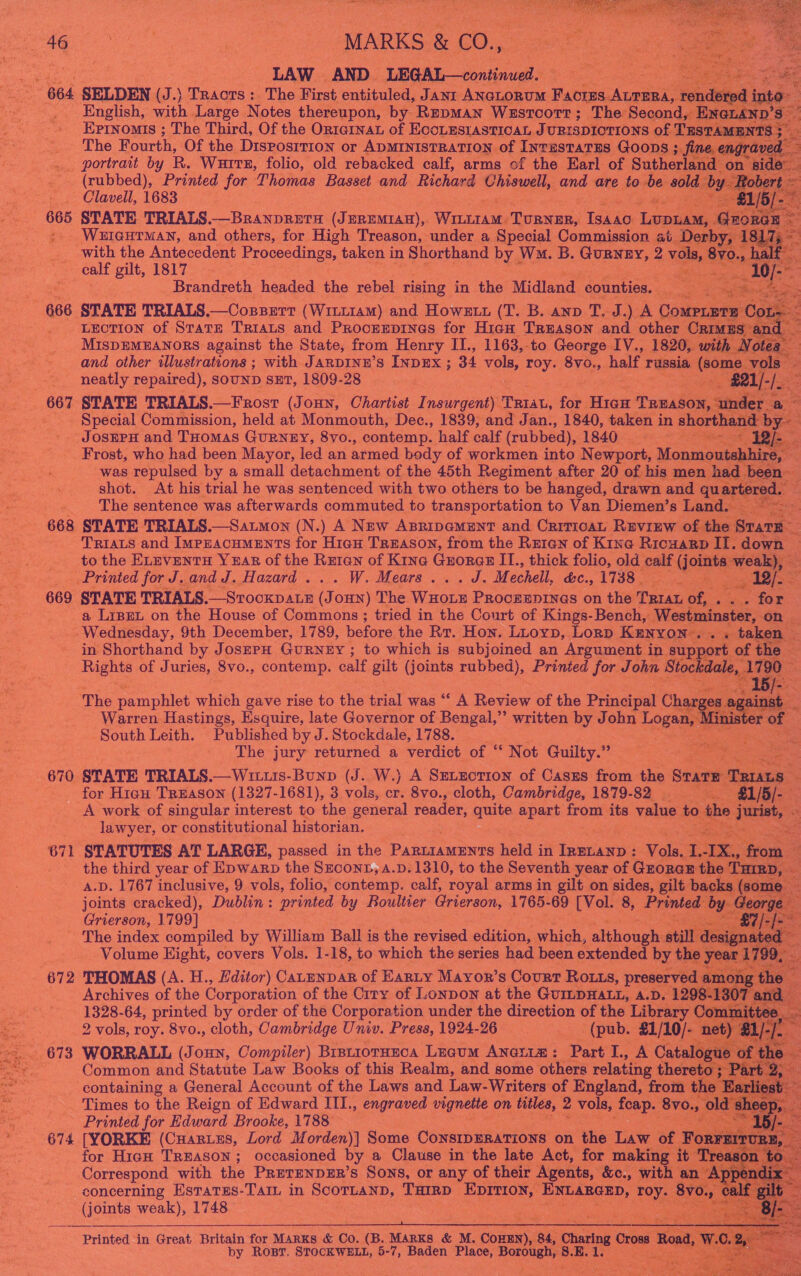         Le | “MARKS &amp; CO., : oh orcas Printed for ‘Thomas Basset and Richard Chiowell, and are to be ‘oid Clavell, 1683 ae 3 WEIGHTMAN, and others, for High Tee ander a Special Commiesand pr at barby ‘fa with the Antecedent Proceedings, taken i in Shorthand by Wo. B. GUBNeEY, 2 vols, 8yo.,. calf gilt, 1817 ere Brandreth headed. the rebel rising in the Midland counties. nee 666 STATE TRIALS. —CoBBErt (Wiit1am) and Howztt (T. B. anv T. J.) A Come C _ Leotion of Sratr Triats and Prooreprinas for Hiaw Treason and other Crm ES and _ and other illustrations ; with JARDINE’S INDEX ; 34 vols, roy. 8vo., half r russia aie: vole neatly repaired), SOUND SET, 1809- 28 _-#21/-/.   Special Comission, held at Monmouth, Dec., 1839, and Jé an., 1840, pee in ‘shorthand by- . JosEPH and THOMAS GURNEY, 8vo., ‘contemp. half calf (rubbed), 1840) 2.3 Sais * Whe. z Frost, who had been Mayor, led an armed body of workmen into Newport, Monmoutabhires : was repulsed by a small detachment of the 45th Regiment after 20 of his men had | een shot. At his trial he was sentenced with two others to be hanged, drawn and quartere The sentence was afterwards commuted to transportation to Van Diemen’s Land. 668 STATE TRIALS.—Satmon (N.) A New ABripamEnt and Criricat Review of the oe Triats and ImpEACHMENTS for Hiau Treason, from the Rutan of Kina Ricuarp IT. down — to the ELEVENTH Y=AR of the Reran of King Guorae II., thick folio, old calf patie: Printed for J.and J. Hazard... W. Mears...J.M echell, &amp;c., 1738 | Be pg dass Loa 669 STATE TRIALS. —SrockpaLE (Je OHN) The Wade PROCEEDINGS on the Ta of, Stas SO a LipeL on the House of Commons; tried in the Court of Kings-Bench, Westminster, on. Wednesday, 9 9th December, 1789, before the Rr. Hon. Luoyp, Lorp KENYON . . re taken | in Shorthand by JosEPrH GURNEY ; to which is subjoined an Argument in ‘support of the ~ Rights of Juries, 8vo., contemp. calf gilt (joints rubbed), Prinied for John ‘Stockdale, 1700     The pamphlet which gave rise to the trial was ‘‘ A Review of the Principal Charge Bess # Warren Hastings, Esquire, late Governor of Bengal,”’ written by John Logan, tht nister of South Leith. Published by J. Stockdale, 1788. The jury returned a verdict of ‘“‘ Not Guilty.” 670. STATE TRIALS.—Wittis-Bunp (J. W.) A SELECTION of Caszus from the Seat RIA for Hian Treason (1327-1681), 3 vols, os 8vo., cloth, Cambridge, 1879-82 == 25), A work of singular interest to the general reader, quite apart: from its value to he ise? lawyer, or constitutional historian. e- 671 STATUTES AT LARGE, passed in the Baca arenas hela i in ee Vols: I.-IX., fre the third year of Epwarp the Szconr, a.p. 1310, to the Seventh year of GzorcE the’ [niED, A.D. 1767 inclusive, 9 vols, folio, contemp. calf, royal arms in gilt on sides, gilt backs (so: e joints cracked), Dublin: printed by Boultier Grierson, 1765- 69 ee 8, ae by. Geo: Grierson, 1799] | ee The index compiled by William Ball is the revised edition, hick, although: ti ccipaaean Volume Eight, covers Vols. 1-18, to which the series nee been extended by ie oyeerd E es                   Azchives of thc ede of the ei of LonDon at fae GumbHALe: J ADS Bates 1328-64, printed by order of the Corporation under the direction of the Library C 2 vols, roy. 8vo., cloth, Cambridge Univ. Press, 1924- 26 (pub. £1/10/ Dn . 673 WORRALL (Joxnn, Compiler) Brsuioranca Luaum Anetim: Part I., A Catalogue of t 18. : Common and Statute Law Books of this Realm, and some others relating theret« rt containing a General Account of the Laws and Law-Writers of England, from th | Times to the Reign of Edward III., engraved vignette | on titles, 2 vols, foap. 8vo., 0 sheep, De, Printed for Edward Brooke, 1788 ce — 1b/- 674 [YORKE (Cuaries, Lord Morden)] Some ConsipErations on the Law of For sInURE, | for High TREASON; occasioned by a Clause in the late Act, for making i . AsO. Correspond with the PretENp#ER’s Sons, or any of their Agents, &amp;c., with an Appe concerning Esratss-TaIL in SCOTLAND, THIRD ola alk ENLARGED, Toy. 8v0., (joints weak), 1748 : .  “3 ae Satya or a  Printed in Great, Sree for Marks &amp; Co. (B. MARKS &amp; M. Conan 84, Sharing Cro by Rosr, STOCKWELL, 5-7, Baden Place, Borough, =: EK. 1.