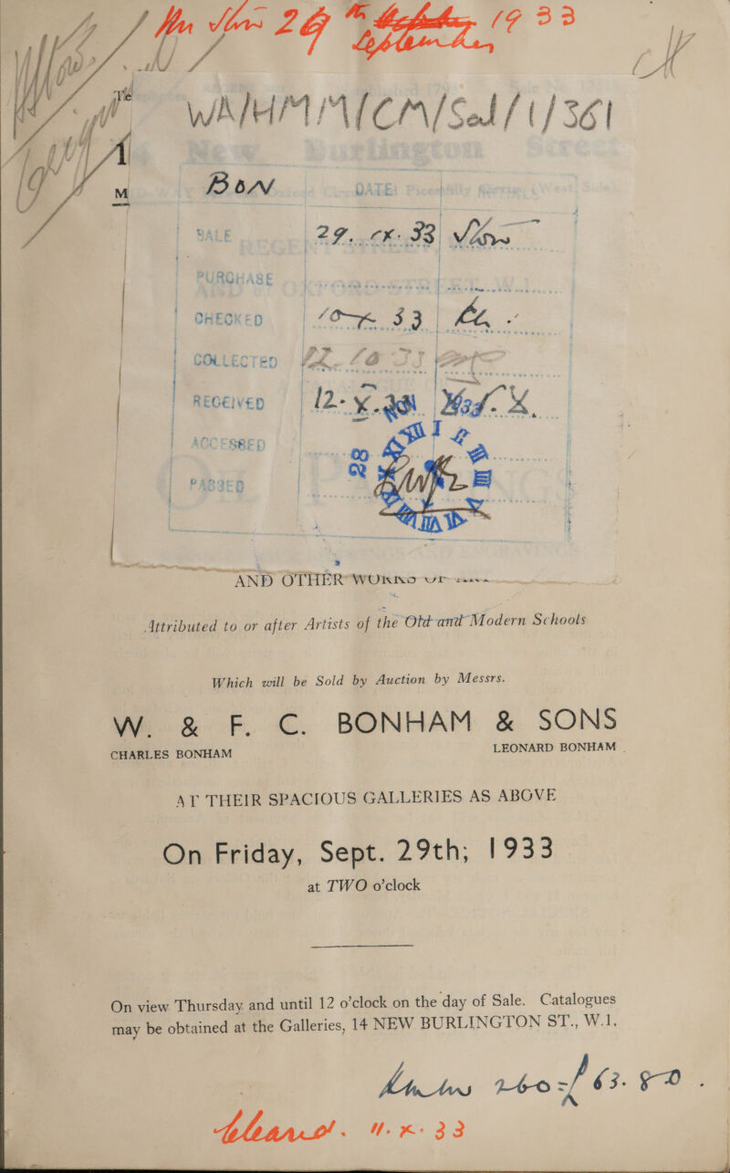  n Meas 2 Byers —_— WAH IMICA/Sel / 1/36 . BON DATE m | ME age — Ween CHECKED | Bes 33 Be  : / &gt; Pi - iy | | COLLECTED Fk, ZO faa | | REGEIVED ‘Re xX. ®, pos. ACO ESBED  ee eine ~ ae a &gt; AND OTHER WORSKD wWr~ casve itributed to or after Artists of the Otd-and Modern Schools Which will be Sold by Auction by Messrs. WwW. &amp; F. C. BONHAM &amp; SONS CHARLES BONHAM LEONARD BONHAM | AT THEIR SPACIOUS GALLERIES AS ABOVE On Friday, Sept. 29th; 1933 at TWO o’clock 