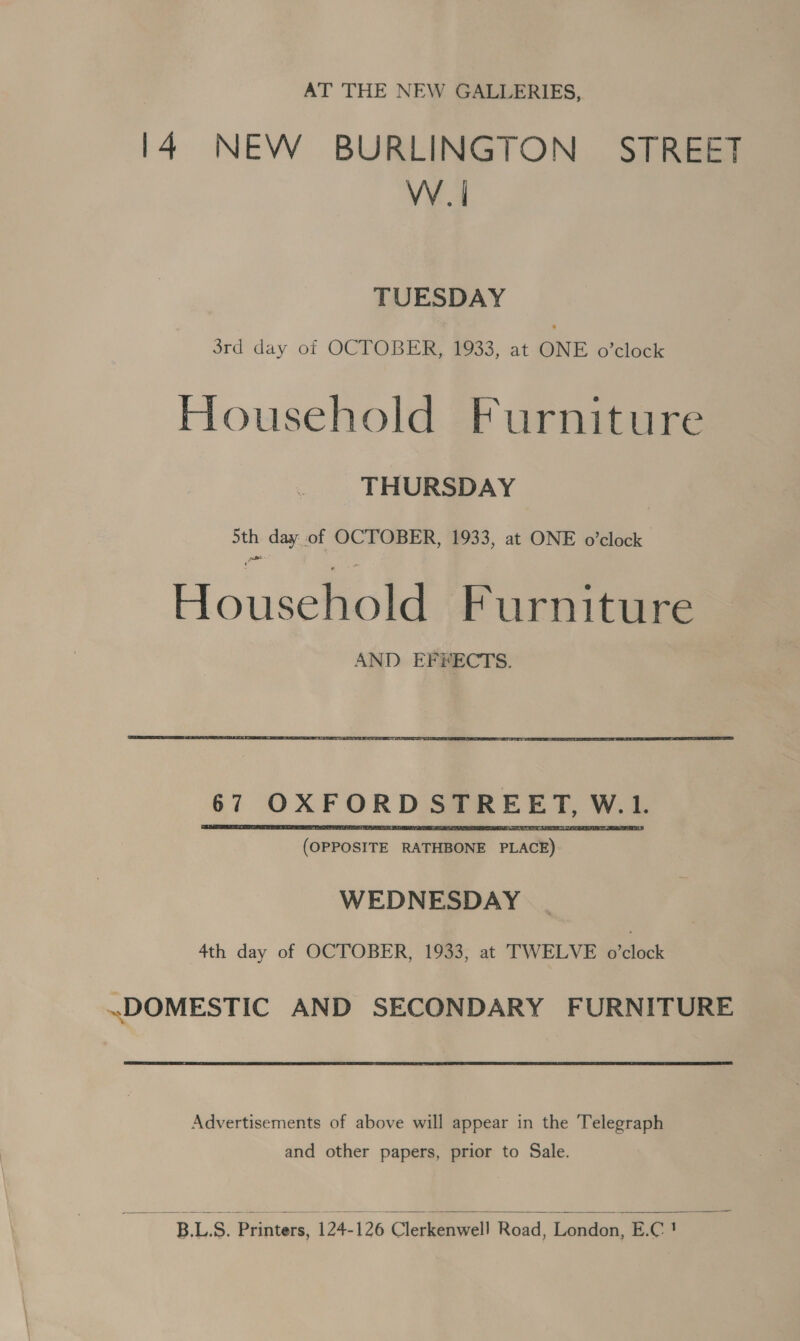 AT THE NEW GALLERIES, 14 NEW BURLINGTON STREET VV. | TUESDAY 3rd day of OCTOBER, 1933, at ONE o’clock Household Furniture THURSDAY pus day of OCTOBER, 1933, at ONE o’clock Houschioid Furniture AND EFFECTS.  (OPPOSITE RATHBONE PLACE) WEDNESDAY 4th day of OCTOBER, 1933, at TWELVE o’clock «DOMESTIC AND SECONDARY FURNITURE Advertisements of above will appear in the Telegraph and other papers, prior to Sale.   BLS. Printers, 124-126 Clerkenwell Road, London, E.C !