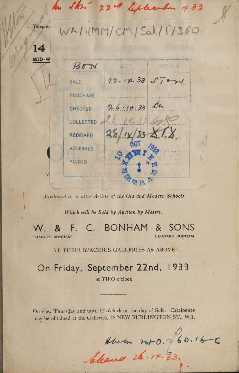 wn / f f : }  j,. Thepto se x &amp; FP i WIZ | WALHMIM/ CM | Set / 1/380 LWA ‘ / (y NV MID-W = ——- er nig te eng se as BEN Bare | NtTiALS , | LY i SALE 42-78. 33 S71 Pw | Bao | | \ : PURCHASE E ee CHECKED Sead ao | | RECEIVED as[ nis LK, | r ACCESSED ed eur ——— i : bis Ke | ees Heme. t A \\ ae 4 iB | PASSED | Attributed to or after Artists of the Old and Modern Schools Which will be Sold by Auction by Messrs. oe F.. C.. BONHAM &amp; SONS CHARLES BONHAM LEONARD BONHAM AT THEIR SPACIOUS GALLERIES AS ABOVE, On Friday, September 22nd, | 933 at TWO o’clock On view Thursday and until 12 o’clock on the day of Sale. Catalogues may be obtained at the Galleries, 14 NEW BURLINGTON Sh... Wl. Q | hbe-ter Mf. 6 9-16-E Abr 261%. EP eee ee eee —— aw  