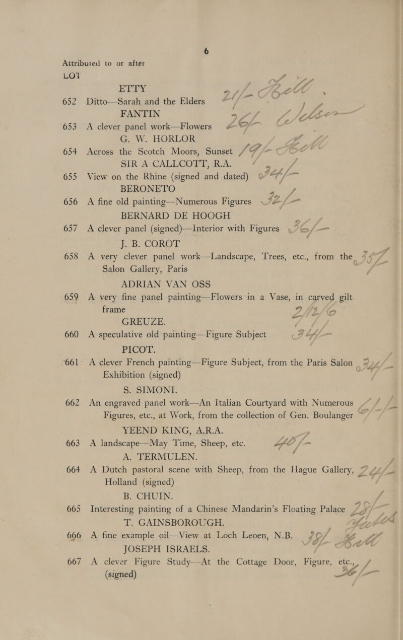 652 654 655 656 657 658 659 660 662 663 664 665 666 667 ETTY asl CHACCT . Ditto—Sarah and the Elders ““/ a ae y FANTIN s/f AL CLEe—- A clever panel work—Flowers &amp;“@~ wate G. W. HORLOR Across the Scotch Moors, Sunset MF SIR A CALLCOTT, R.A. ES View on the Rhine (signed and dated) 7H/ BERONETO : fora A fine old painting—Numerous Figures « 12-/. - BERNARD DE HOOGH A clever panel (signed)—Interior with Figures, Se 1B. COROT | A very clever panel work—Landscape, Trees, etc., from the. 7: Salon Gallery, Paris ADRIAN VAN OSS A very fine panel painting—Flowers in a Vase, in carved gilt frame 9 3/ oe GREVUZE. a ae A speculative old painting—Figure Subject BLAS, FICOT. Exhibition (signed) S. SIMONI. An engraved panel work—An Italian Courtyard with Numerous _ Figures, etc., at Work, from the collection of Gen. Boulanger a YEEND KING, A.R.A. en A landscape—May Time, Sheep, etc. Yt A. TERMULEN. j Holland (signed) B. CHUIN. Interesting painting of a Chinese Mandarin’s Floating Palace Ly T. GAINSBOROUGH. ; zy ye A: fine example oil—View at Loch Leoen, N.B. /O/ “Z \ JOSEPH ISRAELS. oP Foren A clever Figure Study—At the Cottage Door, Figure, etc.,, /