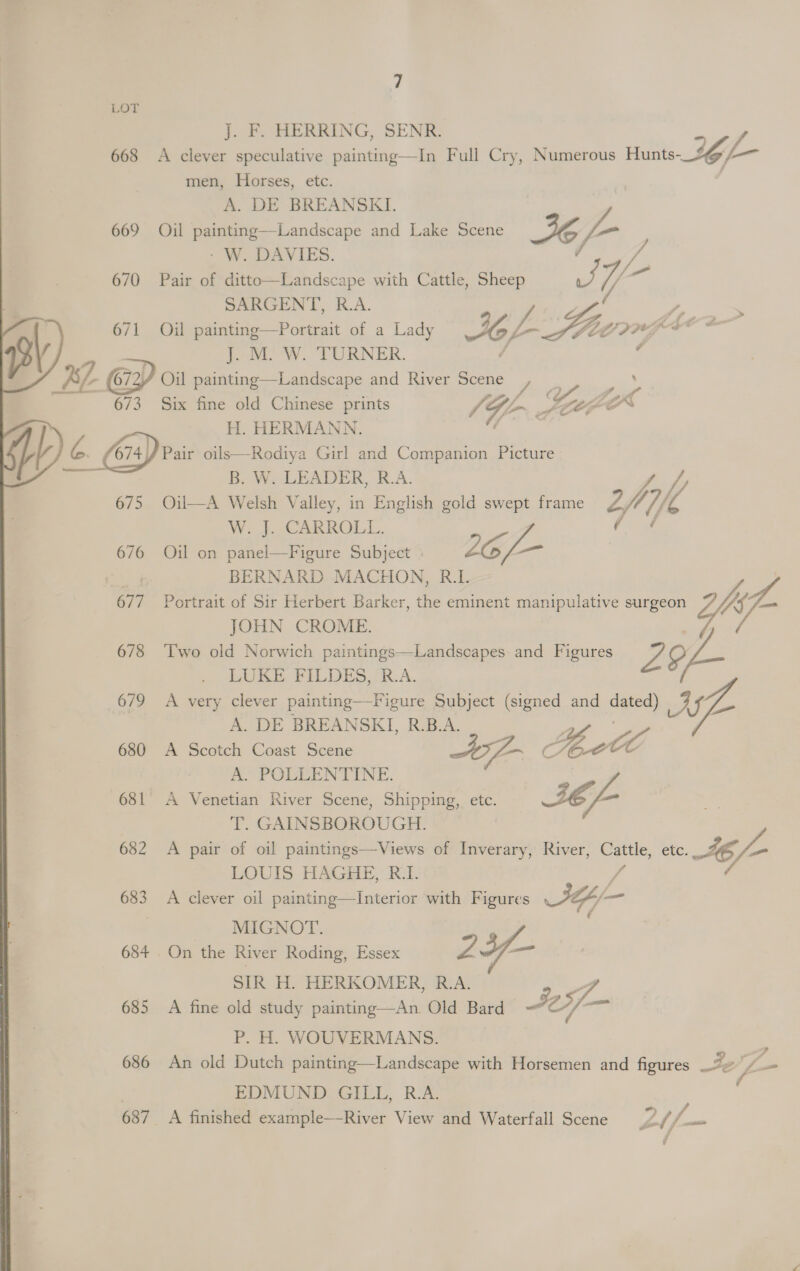 LOT J. F. HERRING, SENR. = / 668 A clever speculative painting—In Full Cry, Numerous Hunts-_ig@/-—~ men, Horses, etc. A. DE BREANSKI. 669 Oil painting—Landscape and Lake Scene 36 j= - W. DAVIES. OTe 670 Pair of ditto—Landscape with Cattle, Sheep oft Y/ — | SARGENT, R.A. ay 4. BY) 671 Oil painting—Portrait of a Lady 4 L feo, sigs   J. M. W. TURNER. Gp Oil painting—Landscape and River Scene Pia 673 Six fine old Chinese prints 1G. SCOP H. HERMANN Hy) A Pair oils—Rodiya Girl and Companion Picture  B. W. LEADER, R.A. fy 675 Oil—A Welsh Valley, in English gold swept frame ify Ys W._}- CARROLL. 4 676 Oil on panel—Figure Subject | 2G ) BERNARD MACHON, R.L 677 Portrait of Sir Herbert Barker, the eminent manipulative surgeon Lif JOHN CROME. ; 678 ‘Two old Norwich paintings—Landscapes and Figures an ? LUKE FILDES, R.A. 679 A very clever painting—Figure Subject (signed and dated) J Oh Lon A. DE BREANSKI, R.B.A. 680 A Scotch Coast Scene ce C i, AC : A. POLLENTINE. 681 A Venetian River Scene, Shipping, etc. BE /- T. GAINSBOROUGH. 682 <A pair of oil paintings—Views of Inverary, River, ae etc 4E/- LOUIS HAGHE, R.I. 683 A clever oil painting—Interior with Figures SY a MIGNOT. 684 On the River Roding, Essex Z ¥- SIR H. HERKOMER, BA; 4 685 A fine old study eee Old Bard A, o5/— P. H. WOUVERMANS. | 686 An old Dutch painting—Landscape with Horsemen and figures Jeif- EDMUND GILL, R.A. 687 _ A finished example—River View and Waterfall Scene F&amp; s Ye