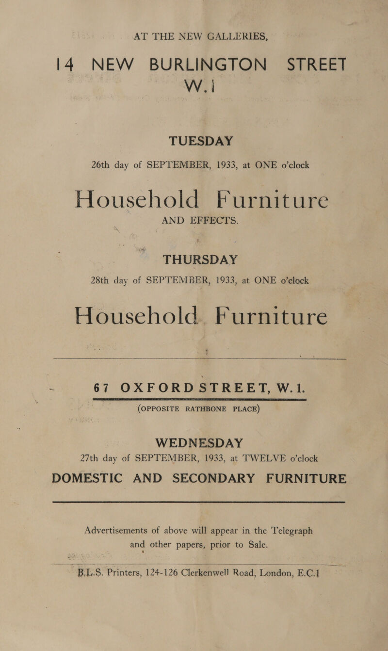 AT THE NEW GALLERIES, 14 NEW BURLINGTON STREET W. | TUESDAY 26th day of SEPTEMBER, 1933, at ONE o’clock Household Furniture AND EFFECTS. THURSDAY 28th day of SEPTEMBER, 1933, at ONE o’clock Household. Furniture  é 67 OXFORD STREET, W.1. (OPPOSITE RATHBONE PLACE)  WEDNESDAY 27th day of SEPTEMBER, 1933, at TWELVE o'clock DOMESTIC AND SECONDARY FURNITURE. Advertisements of above will appear in the Telegraph and other papers, prior to Sale.  BLS. Printers, 124-126 Clerkenwell Road, London, E.C.1