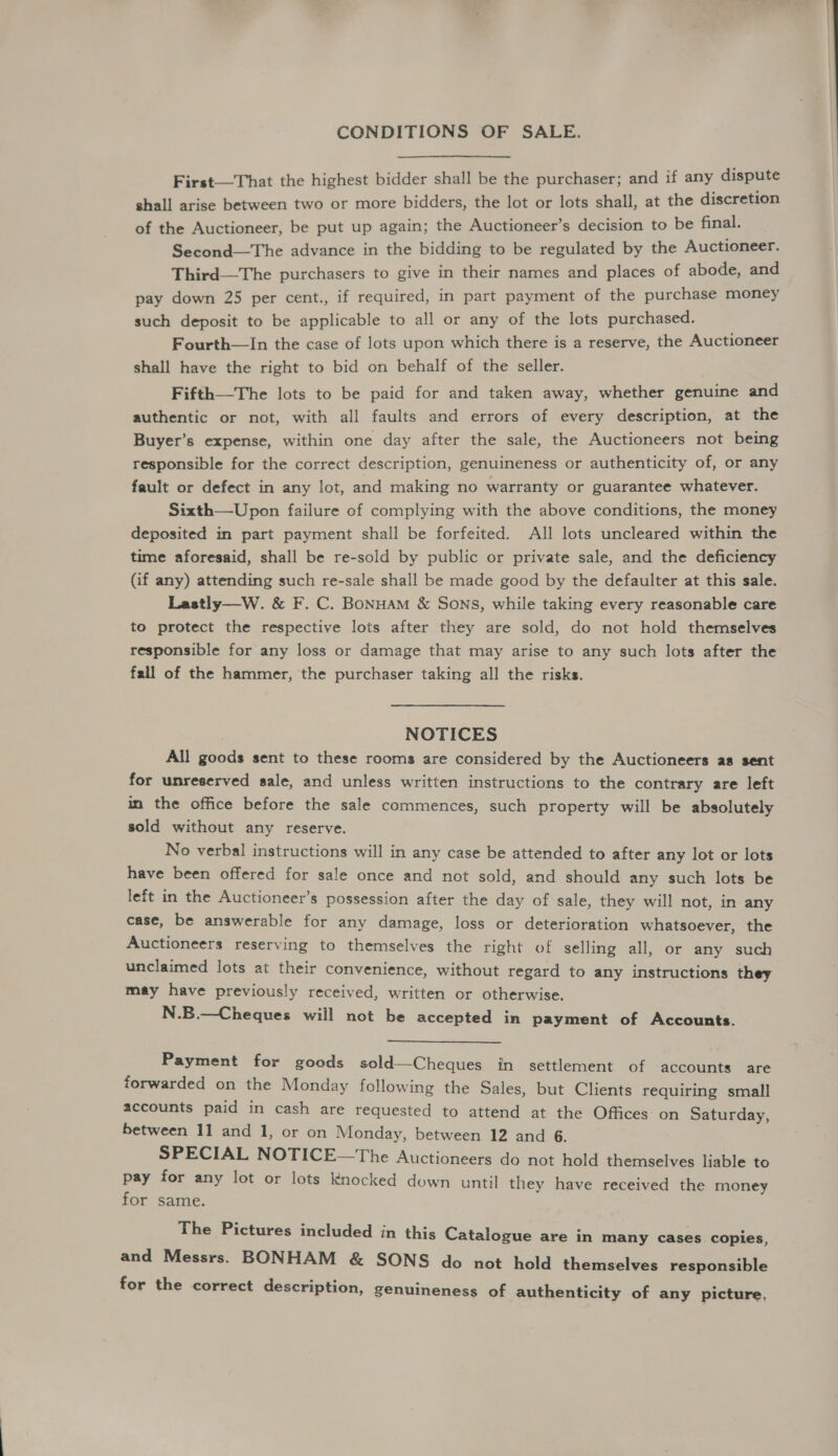 CONDITIONS OF SALE. First—That the highest bidder shall be the purchaser; and if any dispute shall arise between two or more bidders, the lot or lots shall, at the discretion of the Auctioneer, be put up again; the Auctioneer’s decision to be final. Second—The advance in the bidding to be regulated by the Auctioneer. Third—The purchasers to give in their names and places of abode, and pay down 25 per cent., if required, in part payment of the purchase money such deposit to be applicable to all or any of the lots purchased. Fourth—lIn the case of lots upon which there is a reserve, the Auctioneer shall have the right to bid on behalf of the seller. Fifth—The lots to be paid for and taken away, whether genuine and authentic or not, with all faults and errors of every description, at the Buyer’s expense, within one day after the sale, the Auctioneers not being responsible for the correct description, genuineness or authenticity of, or any fault or defect in any lot, and making no warranty or guarantee whatever. Sixth—Upon failure of complying with the above conditions, the money deposited in part payment shall be forfeited. All lots uncleared within the time aforesaid, shall be re-sold by public or private sale, and the deficiency (if any) attending such re-sale shall be made good by the defaulter at this sale. Lastly—W. &amp; F. C. BonHAmM &amp; Sons, while taking every reasonable care to protect the respective lots after they are sold, do not hold themselves responsible for any loss or damage that may arise to any such lots after the fall of the hammer, the purchaser taking all the risks. , NOTICES All goods sent to these rooms are considered by the Auctioneers as sent for unreserved sale, and unless written instructions to the contrary are left in the office before the sale commences, such property will be absolutely sold without any reserve. No verbal instructions will in any case be attended to after any lot or lots have been offered for sale once and not sold, and should any such lots be left in the Auctioneer’s possession after the day of sale, they will not, in any case, be answerable for any damage, loss or deterioration whatsoever, the Auctioneers reserving to themselves the right of selling all, or any such unclaimed lots at their convenience, without regard to any instructions they may have previously received, written or otherwise. N.B.—Cheques will not be accepted in payment of Accounts. Payment for goods sold—Cheques in settlement of accounts are forwarded on the Monday following the Sales, but Clients requiring small accounts paid in cash are requested to attend at the Offices on Saturday, between 11 and 1, or on Monday, between 12 and 6. SPECIAL NOTICE—The Auctioneers do not hold themselves liable to pay for any lot or lots knocked down until they have received the money for same. The Pictures included in this Catalogue are in many cases copies, and Messrs. BONHAM &amp; SONS do not hold themselves responsible for the correct description, genuineness of authenticity of any picture,