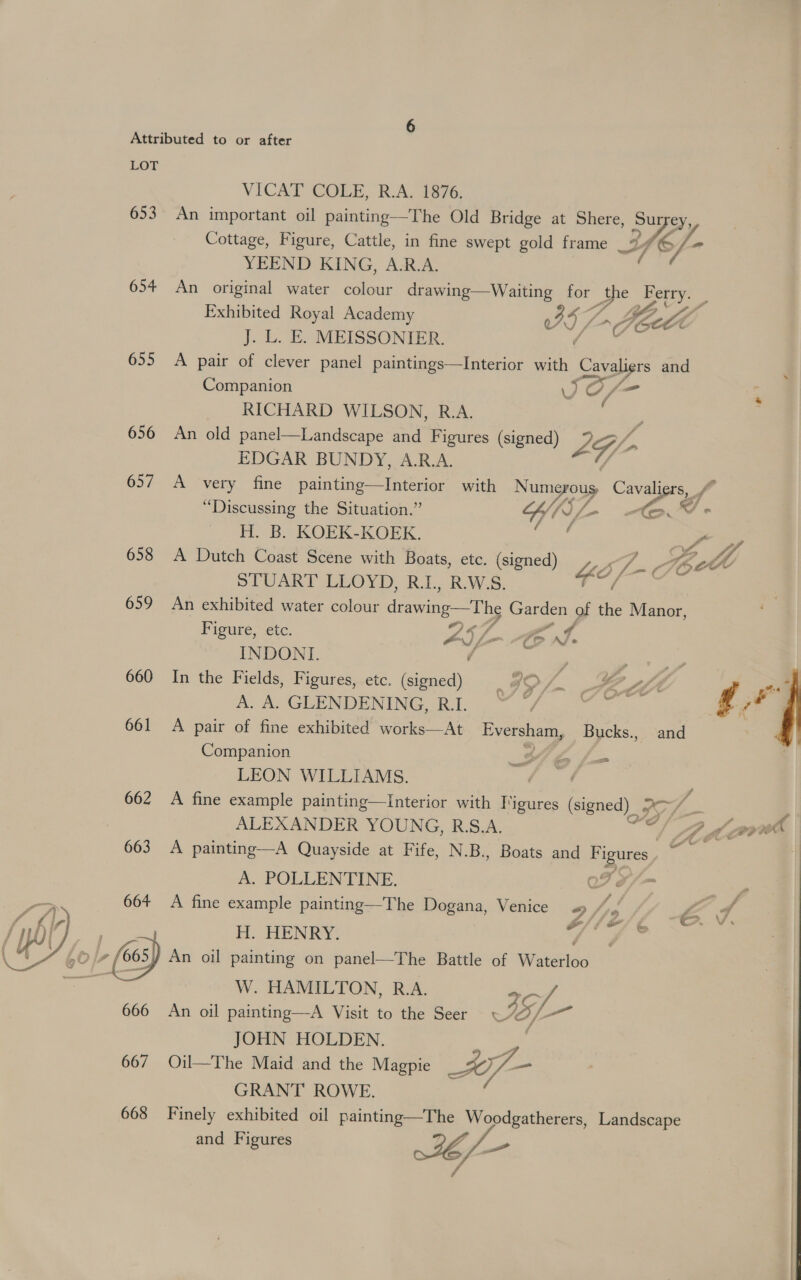 LOT VICAT COLE, R.A. 1876. 653 An important oil painting—The Old Bridge at Shere, oe Cottage, Figure, Cattle, in fine swept gold frame _9 fe YEEND KING, A.R.A. 654 An original water colour drawing—Waiting for the Ferry. Exhibited Royal Academy 57 oe &gt; Doc J..L. E. MEISSONIER. ( 655 &lt;A pair of clever panel paintings—Interior with Cavaliers and Companion JO/ ost . RICHARD WILSON, R.A. . 656 An old panel—Landscape and Figures (signed) LG/ fi EDGAR BUNDY, A.R.A. 657 A very fine painting—lInterior with Nume ey Cavaliers, /“ “Discussing the Situation.” Wh Wy - © V- H. B, KOEK.KOEK. Lf YW 658 A Dutch Coast Scene with Boats, etc. (signed) Yo; WMbct STUART LLOYD, R.1., R.W:S. 659 An exhibited water colour drawing—The pg of the Manor, Ficute;-ete. woe fs le eA INDONI. ¢ P a 660 In the Fields, Figures, etc. (signed) _9O/. #8 47 aa \ A GRENDUONING Ro” (fag eee oe g rad 661 A pair of fine exhibited works—At Eversham, Bucks., and ae Companion Oe fm easteeZ LEON WILLIAMS. 662 A fine example painting—tInterior with Figures (signed) | SV /_- ALEXANDER YOUNG, R.S.A. — DQ {ov 663 A painting—A Quayside at Fife, N.B., Boats and a, A. POLLENTINE. Of o/ = 664 A fine example painting—The Dogana, Venice « bal Lo 4 Z (2/6 ~—o%. Ln Avi, H. HENRY. * ie L£0/7 («s) An oil painting on panel—The Battle of Watéelveo W. HAMILTON, R.A. Cf 666 An oil painting—A Visit to the Seer 7O/ — JOHN HOLDEN. , 667 Oil—The Maid and the Magpie Ai/—- GRANT ROWE. and Figures TA scl 