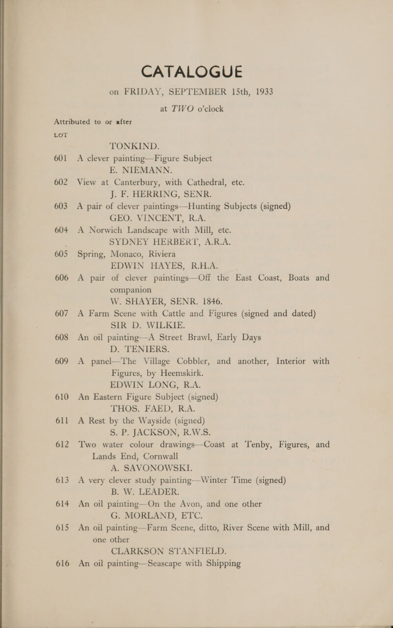 CATALOGUE on FRIDAY, SEPTEMBER 15th, 1933 at TWO o’clock LOY 601 602 603 604 605 606 607 608 609 610 611 612 613 614 615 616 TONKIND. A clever painting—Figure Subject E. NIEMANN. View at Canterbury, with Cathedral, etc. J. F. HERRING, SENR. A pair of clever paintings—Hunting Subjects (signed) GEO. VINCENT, R.A. A Norwich Landscape with Mill, etc. SYDNEY HERBERT, A.R.A. Spring, Monaco, Riviera EDWIN HAYES, RA: A pair of clever paintings—Off the East Coast, Boats and companion W SHAVER, SENR. 1846. A Farm Scene with Cattle and Figures (signed and dated) SIR’ D. WILKIE. An oil painting—A Street Brawl, Early Days D. TENIERS. A panel—The Village Cobbler, and another, Interior with Figures, by Heemskirk. EDWIN LONG, R.A. An Eastern Figure Subject (signed) THOS. FAED, &amp;.A. A Rest by the Wayside (signed) S. P. JACKSON, R.W.S. Two water colour drawings—Coast at Tenby, Figures, and Lands End, Cornwall A. SAVONOWSKI. A very clever study painting—Winter Time (signed) B. W. LEADER. An oil painting—On the Avon, and one other G. MORLAND, ETC. An oil painting—Farm Scene, ditto, River Scene with Mill, and one other CLARKSON STANFIELD. An oil painting—Seascape with Shipping