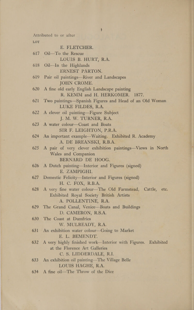618 619 620 621 622 623 624 625 626 627 628 629 630 631 632 633 634 E. FLETCHER. Oil—To the Rescue LOUIS B. HORT, B.A. Oil—In the Highlands ERNEST PARTON. Pair oil paintings—River and Landscapes JOHN CROME. A fine old early English Landscape painting R. KEMM and H. HERKOMER. = 1877. Two paintings—Spanish Figures and Head of an Old Woman LUKE FILDES, R.A. A clever oil painting—Figure Subject JuM. W. TURNER, EA. A water colour—Coast and Boats SIR F. LEIGHTON, P.R.A. An important example—Waiting. Exhibited R. Academy A. DE BREANSKI, R.B.A. A pair of very clever exhibition paintings—Views in North Wales and Companion BERNARD DE HOOG. A Dutch painting—Interior and Figures (signed) FE. ZAMPIGHI. Domestic Felicity—Interior and Figures (signed) HC. FPOX YS R-B.AL A very fine water colour—The Old Farmstead, Cattle, etc. Exhibited Royal Society British Artists A. POLLENTINE, R.A. The Grand Canal, Venice—Boats and Buildings D. CAMERON, R.S.A. The Coast at Dumfries W. MULREADY, R.A. An exhibition water colour—Going to Market FE. L. BEMENDT. ; A very highly finished work—Interior with Figures. Exhibited at the Florence Art Galleries C. S. LIDDERDALE,. R.I. An exhibition oil painting—The Village Belle LOUIS HAGHE, R.A. A fine oil—The Throw of the Dice