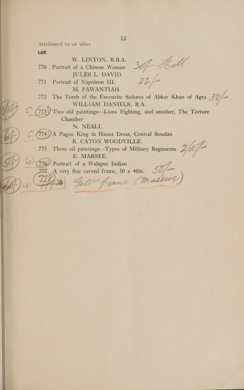 13 Attributed to or after LOT W. LINTON, R.B.A. 4 YW 2 f A 770 Portrait of a Chinese Woman JC) UP JULES L. DAVID. / 771 Portrait of Napoleon III. Ps eZ ja M. PAWANTIAH. : : 772 The Tomb of the Favourite Sultana of Abkar Khan of Agra .. F9/ # / om) WILLIAM DANIELS, R.A. of 2 773 Two old paintings—Lions Fighting, and another, The Torture Chamber —~ N. NEALI. f- So (774) A Pagan King in Hausa Dress, Central Soudan —_ R. CATON WOODVILLE. fe a 775 Three oil paintings—Types of Military Regiments Ai CC) ' E. MARSEE. / NG Col-76) ’ Portrait of a Walapee Indian A very fine carved frame, 50 x 40in. a of- (A the. LL fo ae (Mn asé Zs atsert) r , F i é oy ‘i if y SF ot a 4 6] UU 77S \ am  