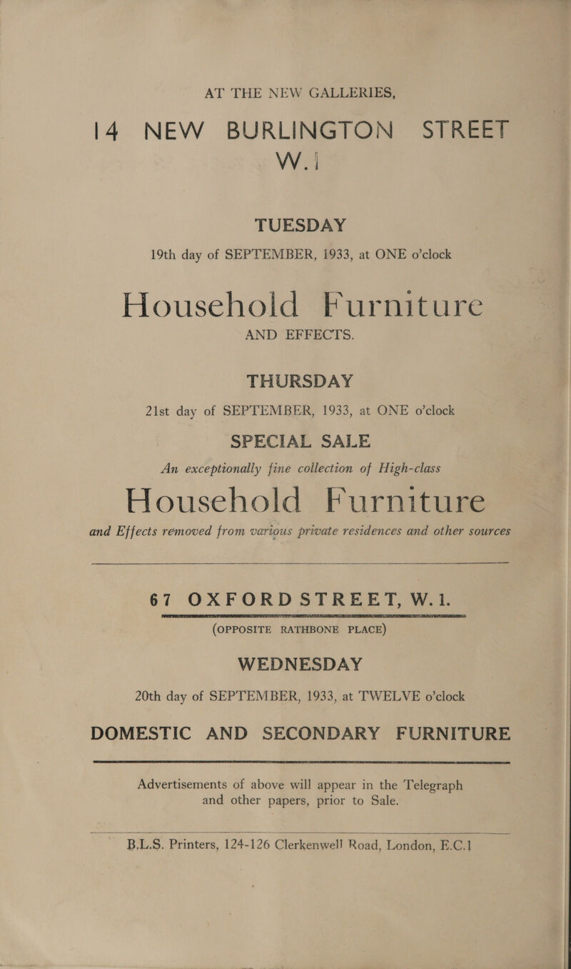 AT THE NEW GALLERIES, 14 NEW BURLINGTON STREET WI TUESDAY 19th day of SEPTEMBER, 1933, at ONE o’clock Household Furniture AND EFFECTS. THURSDAY 21st day of SEPTEMBER, 1933, at ONE o’clock SPECIAL SALE An exceptionally fine collection of High-class Household Furniture and Effects removed from various private residences and other sources  at OXFORD STREET, w. i ‘(OPPOSITE RATHBONE pam WEDNESDAY 20th day of SEPTEMBER, 1933, at TWELVE o’clock DOMESTIC AND SECONDARY FURNITURE Advertisements of above will appear in the Telegraph and other papers, prior to Sale.  B,L.S. Printers, 124-126 Clerkenwell Road, London, E.C.1 }