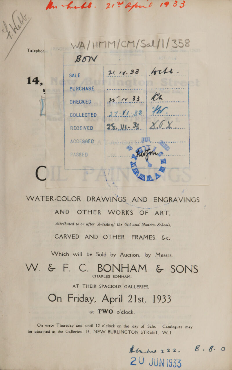 Bh. Kath. 2 “Birt 1933 WA / HAM /CM/Setf 1/352 _ BON | 3a SALE Bi ty. GD    ro, 14, , PURCHASE. elim ese Re tae ) CHECKED wot 383... a : couvecteo, | 2.7.04. .2%. ee aeceiven | 2%-.Mé- A... A. CX ACOESBED DARHOL Ty ' 1H B.A i - asreee ese zee, 2 s. : F % . bs eensrve } ; } ’ - t : aI BS i oe ee BR a se ey ” : s ‘. * - a : : : a aes ‘e 4 , WATER-COLOR DRAWINGS. Nanas ENGRAVINGS AND” OTHER WORKS oe “ART, Attributed to or after Artiste of the Old and Modern Schools, ~CARVED AND OTHER’ FRAMES, &amp;c. Which will be Sold by Auction, by Messrs. W. &amp; F. C. BONHAM &amp; SONS CHARLES BONHAM, AT THEIR SPACIOUS GALLERIES, On Friday, April 21st, 1933 at TWO oclock, On view Thursday and until 12 o'clock on the day of Sale. Catalogues may be obtained at the Galleries, 14, NEVV BURLINGTON STREET, W.1 Bis 412. 8.6.9 2U JUN 1933