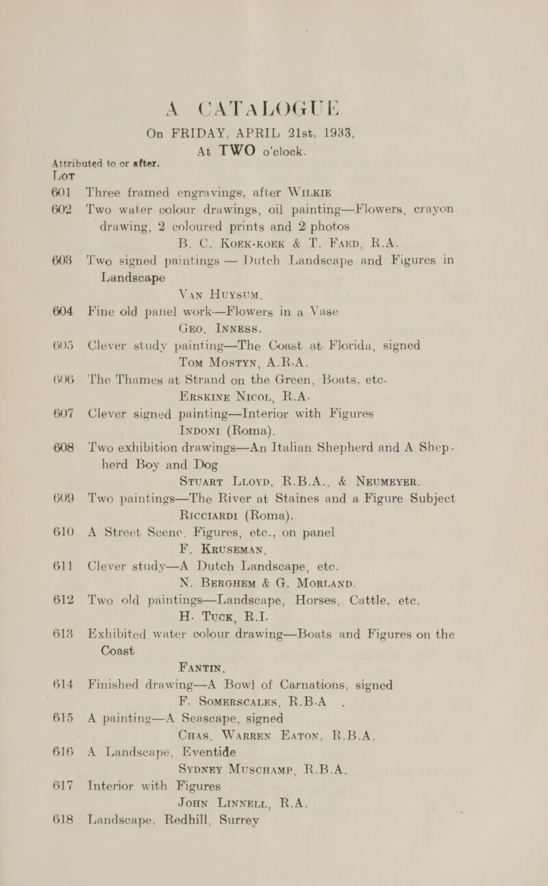 A CATALOGUE On FRIDAY, APRIL 21st, 1933, At TWO o'clock. Attributed to or after. Lor 601 Three framed engravings, after WILKIE 602. Two water colour drawings, oil painting—Flowers, crayon drawing, 2 coloured prints and 2 photos B. C. Korxk-kork &amp; T. Faxp, R.A. 603 Two signed paintings — Dutch Landscape and Figures in Landscape Van Huysum, 604 Fine old panel work—Flowers in a Vase GEO, INNESS. 605 Clever study painting—The Coast at Florida, signed Tom Mostyn, A.R.A. 606 The Thames at Strand on the Green, Boats, etc. Erskine Nicon, R.A. 607 Clever signed painting—lInterior with Figures Inpont (Roma). 608 Two exhibition drawings—An Italian Shepherd and A Shep- herd Boy and Dog Stuart Lioyp, R.B.A., &amp; NEUMEYER. 609 Two paintings—The River at Staines and a Figure Subject Ricctarp1 (Roma). | 610 A Street Scene, Figures, etc., on panel F. KRUSEMAN. 611 Clever study—A Dutch Landscape, etc. N. BercHem &amp; G. Moranp. 612 Two old paintings—Landscape, Horses, Cattle, etc. H. Tuox,, W.I. 613 Exhibited water colour drawing—Boats and Figures on the Coast FANTIN, 614 Finished drawing—A Bow] of Carnations, signed | F. Somerscates, R.B.A 615 A painting—A Seascape, signed Cuas. Warren Eaton, R.B.A. 616 A Landscape, Eventide SypneEY Muscnamp, R.B.A. 617 Interior with Figures JoHn Linneny, R.A. 618 Landscape, Redhill, Surrey