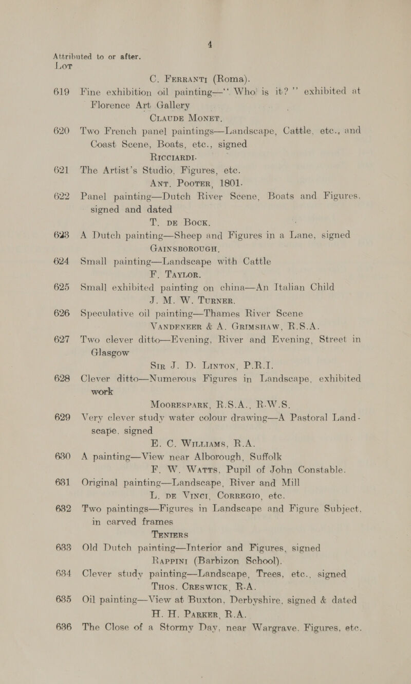 619 620 623 624 625 626 62:7 628 629 630 631 632 633 634 635 636 C, FerrANTY (Roma). Fine exhibition oil painting—‘‘ Who’ is it? ’’ exhibited at Florence Art Gallery . CLAUDE Monet. Two French pane] paintings—Landscape, Cattle, etc., and Coast Scene, Boats, etc., signed RICCIARDI. | The Artist’s Studio, Figures, ete. Ant. Poorer, 1801. Panel paintine—Dutch River Scene, Boats and Figures. signed and dated T,. pe -Boox, A Dutch painting—Sheep and Figures in a Lane, signed GAINSBOROUGH, Small painting—Landscape with Cattle F, TayLor. Small exhibited painting on china—An Italian Child J. M. W. Turner. Speculative oil painting—Thames River Scene VANDENEER &amp; A. GrRIMSHAW, R.S.A. Two clever ditto—Evening, River and Evening, Street in Glasgow Sir J. D. Layron, P.B.I. Clever ditto—Numerous Figures in Landscape, exhibited work MoorespaRk, R.S.A., R.W.S. Very clever study water colour drawing—A Pastoral Land- scape, signed E. C. Wiuurams, R.A. A painting—View near Alborough, Suffolk F. W. Warts, Pupil of John Constable. Original painting—Landscape, River and Mill L. pe Viner, Corrzero, etc. Two paintings—Figures in Landscape and Figure Subject. i carved frames TENIERS Old Dutch pamting—Interior and Figures, signed Rappini (Barbizon School). Clever study painting—Landscape, Trees, etc., signed Tuos. Creswick, R.A. | Oil painting—View at Buxton, Derbyshire, signed &amp; dated H. H. Parker, R.A. The Close of a Stormy Day, near Wargrave, Figures, etc.