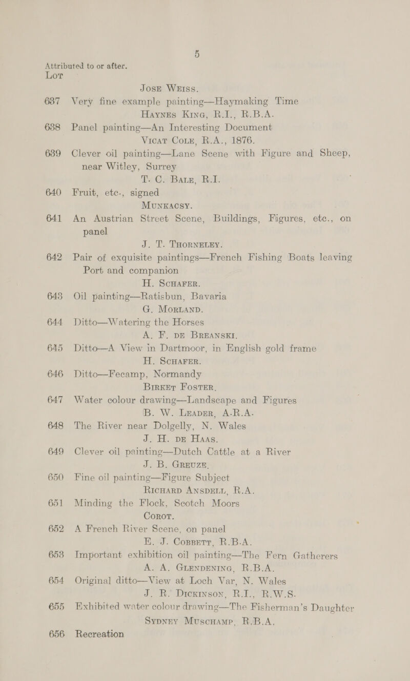 Attributed to or after. Lot JosE WEISS. 637 Very fine example paintinge—Haymaking Time Haynes Kine, B.1., R.B.A. 638 Panel painting—An Interesting Document Vicat CoLe, R.A., 1876. 639 Clever oil painting—Lane Scene with Figure and Sheep, near Witley, Surrey Ty @2 Barz; {Rak 640 Fruit, etc., signed MunxKACSY. 641 An Austrian Street Scene, Buildings, Figures, etc., on panel J. T. THORNELEY. 642 Pair of exquisite paintings—French Fishing Boats leaving Port and companion H. ScHAFER. Ratisbun, Bavaria G. Moruanp. 644 Ditto—Watering the Horses A. F. DE BREANSKI. 645 Ditto—A View in Dartmoor, in English gold frame H. ScHAFER. 646 Ditto—Fecamp, Normandy BirKker Foster, 647 Water colour drawing—Landscape and Figures IB. W. Leaver, A.R.A. 648 The River near Dolgelly, N. Wales J. H. bE Haas. 649 Clever oi] painting—Dutch Cattle at a River J. By Greuzn: 650 Fine oil painting—Figure Subject RicHARD ANSDELL, R.A. 651 Minding the Flock, Seotch Moors Corot. 652 A French River Scene, on panel HE. J. Copsnrt, R.'B.A. 653 Important exhibition oil painting—The Fern Gatherers A. A. GLENDENING, R.B.A. 654 Original ditto—View at Loch Var, N. Wales J. R. Dickinson, R.I., R.W-.S. 655 Exhibited water colour drawinge—The Fisherman’s Daughter SypneY Muscuamp. R.B.A,  643 Oil painting 656 Recreation