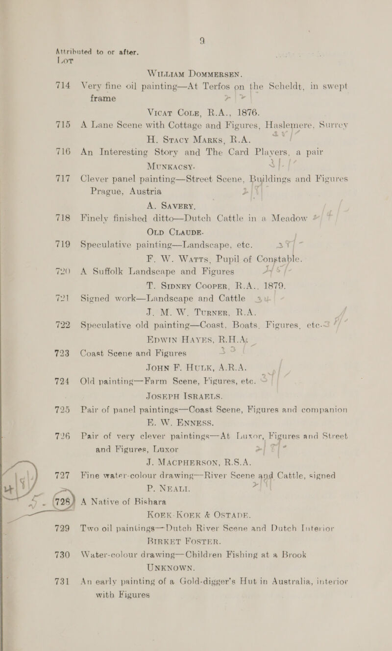 714 715 Tht 718 719 724 725  731 WILLIAM DoMMERSEN. Very fine oi] painting—At Terfos on the Scheldt, in swept frame al Wg Vicar Cotz, R.A., 1876. A Lane Scene with Cottage and Figures, Haslemere, Surrey H. Sracy Marks, R.A. ok An Interesting Story and The Card Plavers, a pair MUuNKAcsy. 3]. Clever panel painting—Street Scene, Busldings and Figures Prague, Austria 2 A. SAVERY, Finely finished ditto—Dutch Cattle in a Meadow 4 OLD CLAUDE. | Speculative painting—Landscape, etc. a i F. W. Warts, Pupil of Constable, A Suffolk Landscape and Peowees Py T. Srpngy Cooper, R.A.. 1879. Signed work—Landscape and Cattle J.°M. W. Turner, R.A. Speculative old painting—Coast, Boats. Figures, ete.~ EDWIN HAYES, - EL. Ay Coast Scene and Figures : JOHN F. HULK, A.B.A. Old painting—Farm Scene, Figures, etc. a ae JOSEPH ISRAELS. Pair of panel paintings—Coast Scene, Figures and companion EK. W. ENNESS. Pair of very clever paintings—At Luxor, Figures and Street and Figures, Luxor ~| 9 ie J. MACPHERSON, R.S.A. Fine water-colour drawing—River Scene and Cattle, signed P. NEALI. ys) A Native of Bishara KoEK-KOEK &amp; OSTADE. Two oil paintings—Dutch River Scene and Dutch Interior BIRKET FOSTER. Water-colour drawing—Children Fishing at a Brook UNKNOWN. An early painting of a Gold-digger’s Hut in Australia, interior with Figures