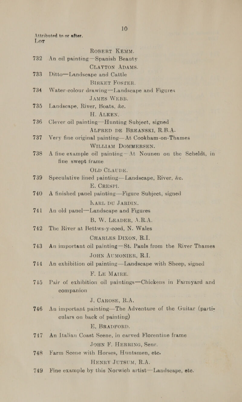 10 732 733 734 7395 736 737 738 739 740 741 742 743 744 745 746 747 748 749 ROBERT KEMM. CLAYTON ADAMS. Ditto—Landscape and Cattle BIRKET FOSTER. Water-colour drawing—Landscape and Figures JAMES WEBB. Landscape, River, Boats, &amp;e. H. ALREN.. Clever oil painting—Hunting Subject, signed ALFRED DE BREANSKI, R.B.A. Very fine original painting— At Cookham-on-Thames WILLIAM DOMMERSEN. A fine example oi] painting At Nounen on the Scheldt, in fine swept frame OLD CLAUDE. Speculative lined painting—Landscape, River, &amp;c. EK. CRESPI. A finished panel painting—Figure Subject, signed KARL DU JARDIN. An old panel—Landscape and Figures B. W. LEADER, A.R.A.” The River at Bettws-y-coed, N. Wales CHARLES DIXON, R.I. An important oil painting—St. Pauls from the River Thames JOHN AUMONIER, B.I. An exhibition oil painting—Landscape with Sheep, signed F. LE MAIRE. Pair of exhibition oil paintings—Chickens in Farmyard and companion 7 J. CAROSE, R.A. An important painting—The Adventure of the Guitar (parti- culars on back of painting) Pt: | HK, BRADFORD. An Italian Coast Scene, in carved Florentine frame JOHN F..HERRING, Senr. Farm Scene with Horses, Huntsmen, ete. HENRY JUTSUM., R.A. Fine example by this Norwich artist— Landscape, etc.