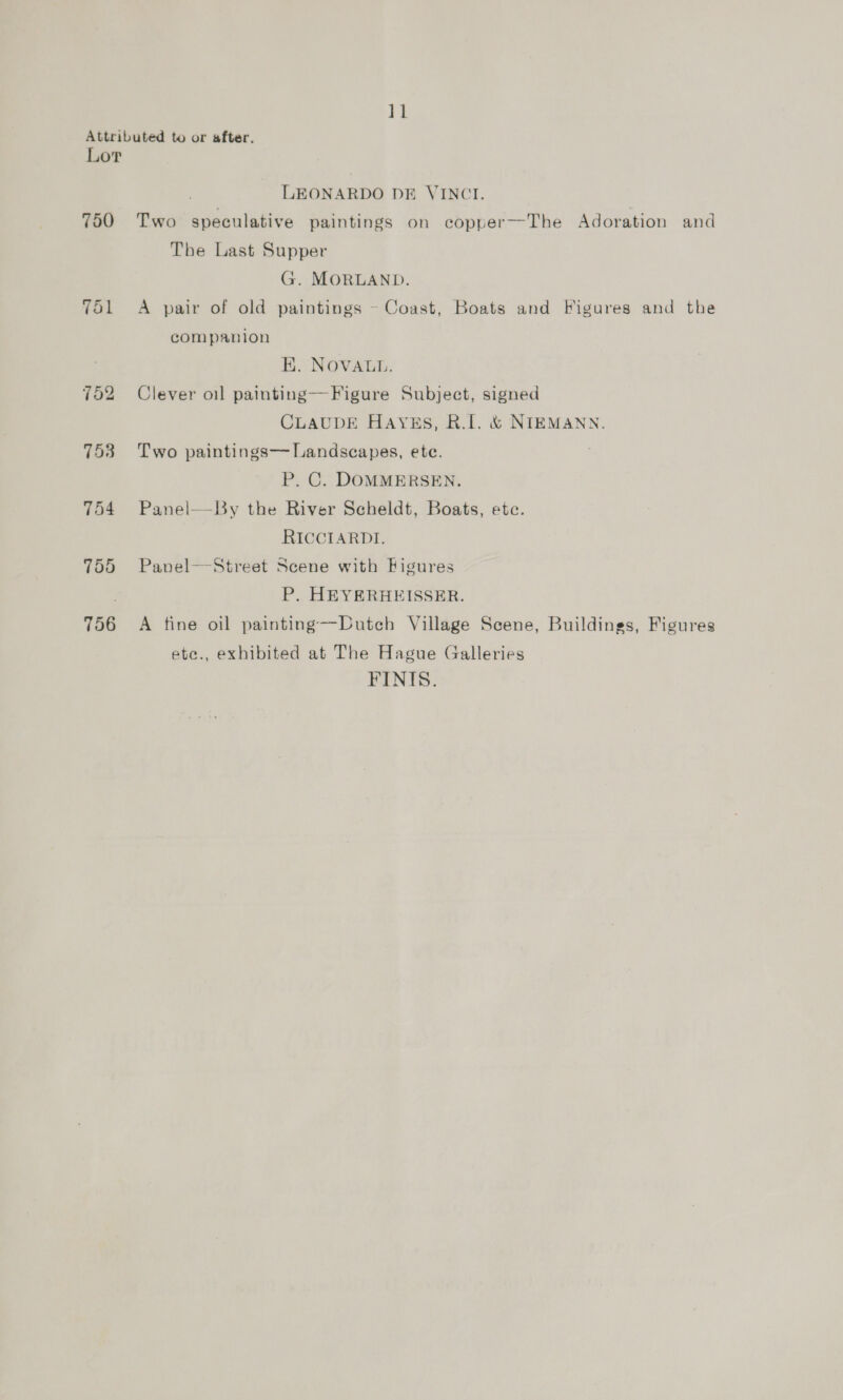 }} Attributed to or after. Lor LEONARDO DE VINCI. 750 Two speculative paintings on copper—The Adoration and The Last Supper G. MORLAND. 751 A pair of old paintings ~ Coast, Boats and Figures and the companion EK. NOVALL. 752 Clever oil painting—F igure Subject, signed CLAUDE HAYES, RI. &amp; NIEMANN. 753 Two paintings— Landscapes, ete. P. C. DOMMERSEN. 754 Panel— By the River Scheldt, Boats, ete. RICCIARDI. 755 Panel—Street Scene with Figures P, HEYERHEISSER. 756 A fine oil painting—Dutch Village Scene, Buildings, Figures ete., exhibited at The Hague Galleries FINIS.