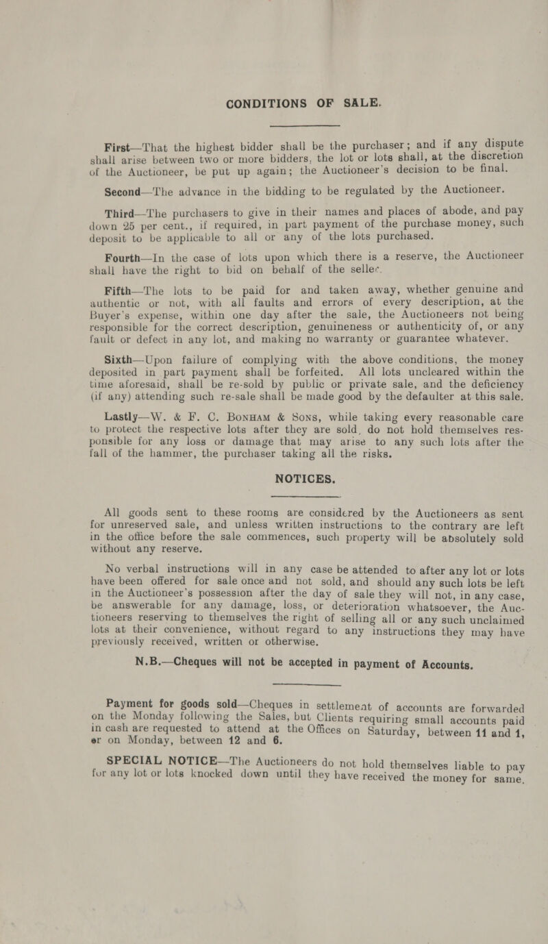 CONDITIONS OF SALE. First—That the highest bidder shall be the purchaser ; and if any dispute shall arise between two or more bidders, the lot or lots shall, at the discretion of the Auctioneer, be put up again; the Auctioneer’s decision to be final. Second—The advance in the bidding to be regulated by the Auctioneer. Third—The purchasers to give in their names and places of abode, and pay down 25 per cent., if required, in part payment of the purchase money, such deposit to be applicable to all or any of the lots purchased. Fourth—In the case of lots upon which there is a reserve, the Auctioneer shall have the right to bid on behalf of the seller. Fifth—The lots to be paid for and taken away, whether genuine and authentic or not, with all faults and errors of every description, at the Buyer’s expense, within one day after the sale, the Auctioneers not being responsible for the correct description, genuineness or authenticity of, or any fault or defect in any lot, and making no warranty or guarantee whatever. Sixth—-Upon failure of complying with the above conditions, the money deposited in part payment shall be forfeited. All lots uncleared within the time aforesaid, shall be re-sold by public or private sale, and the deficiency (if any) attending such re-sale shall be made good by the defaulter at this sale. Lastly—W. &amp; F. C. Bonnam &amp; Sons, while taking every reasonable care to protect the respective lots after they are sold, do not hold themselves res- ponsible for any loss or damage that may arise to any such lots after the fall of the hammer, the purchaser taking all the risks. NOTICES. All goods sent to these rooms are considered bv the Auctioneers as sent for unreserved sale, and unless written instructions to the contrary are left in the office before the sale commences, such property will be absolutely sold without any reserve. No verbal instructions will in any case be attended to after any lot or lots have been offered for sale once and not sold, and should any such lots be left in the Auctioneer’s possession after the day of sale they will not, in any case, be answerable for any damage, loss, or deterioration whatsoever, the Auc- tioneers reserving to themselves the right of selling all or any such unclaimed lots at their convenience, without regard to any instructions they may have previously received, written or otherwise. N.B.—Cheques will not be accepted in payment of Accounts.  Payment for goods sold—Cheques in settlemeat of accounts are forwarded on os Monday tiles ee age but Clients requiring small accounts paid in cash are requested to attend at the Offices on Saturd b . er on Monday, between 12 and 6. ae SPECIAL NOTICE—The Auctioneers do not hol d th ] i for any lot or lots knocked down until they have rec ee aes eived the money for same,