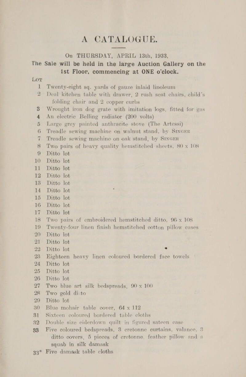 A CATALOGUE. On THURSDAY, APRIL 13th, 1933, LoT 1 2 Ww CO mS &amp; Do bo &gt; Or Ist Floor, commencing at ONE o’clock. Twenty-eight sq. yards of gauze inlaid linoleum Deal kitchen table with drawer, 2 rush seat chairs, child’s folding chair and 2 copper curbs Wrought iron dog grate with imitation logs, fitted for gas An electric Belling radiator (200 volts) ; Large grey painted anthracite stove (The Artessi) Treadle sewing machine on walnut stand, by SINGER Treadle sewing machine on oak stand, by SINGER Two pairs of heavy quality hemstitched sheets, 80 x 108 Ditto lot Ditto lot Ditto lot Ditto lot Ditto lot Ditto lot Ditto lot Ditto lot Ditto lot Two pairs of embroidered hemstitched ditto, 96 x 108 Twenty-four linen finish hemstitched cotton pillow cases Ditto lot Ditto lot Ditto lot . Eighteen heavy linen coloured bordered face towels Ditto lot Ditto lot Ditto lot Two blue art silk bedspreads, 90 x 100 Two gold dito Ditto lot Blue mohair table cover, 64 x 112 Sixteen coloured bordered table cloths Double size eiderdown quilt in figured sateen case Five coloured bedspreads, 8 cretonne curtains, valance, 3 ditto covers, 5 pieces of cretonne, feather pillow and a squab in silk damask