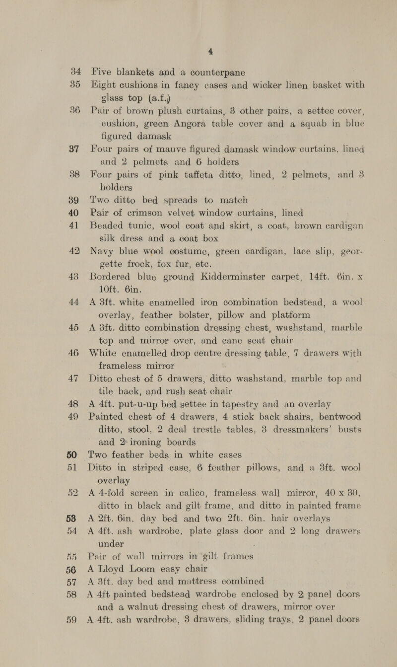 30 36 38 39 40 41 42 43 44 46 47 48 49 58 4 Five blankets and a counterpane Eight cushions in fancy cases and wicker linen basket with glass top (a.f.) Pair of brown plush curtains, 3 other pairs, a settee cover, cushion, green Angora table cover and a squab in blue figured damask Four pairs of mauve figured damask window curtains, lined and 2 pelmets and 6 holders Four pairs of pink taffeta ditto, lined, 2 pelmets, and 3 holders | Two ditto bed spreads to match Pair of crimson velvet window curtains, lined Beaded tunic, wool coat and skirt, a coat, brown cardigan silk dress and a coat box Navy blue wool costume, green cardigan, lace slip, geor- gette frock, fox fur, etc. Bordered blue ground Kidderminster carpet, 14ft. 6in. x 10ft. 6in. A 38ft. white enamelled iron combination bedstead, a wool overlay, feather bolster, pillow and platform A 8ft. ditto combination dressing chest, washstand, marble top and mirror over, and cane seat chair White enamelled drop centre dressing table, 7 drawers with frameless mirror Ditto chest of 5 drawers, ditto washstand, marble top and tile back, and rush seat chair A 4ft. put-u-up bed settee in tapestry and an overlay Painted chest of 4 drawers, 4 stick back shairs, bentwood ditto, stool, 2 deal trestle tables, 8 dressmakers’ busts and 2° ironing boards Ditto in striped case, 6 feather pillows, and a 8ft. wool overlay A 4-fold screen in calico, frameless wall mirror, 40 x 380, ditto in black and gilt frame, and ditto in painted frame A 2ft. 6in. day bed and two 2ft. 6in. hair overlays A 4ft. ash wardrobe, plate glass door and 2 long drawers under ; Pair of wall mirrors in gilt frames A Lloyd Loom easy chair A 3ft. day bed and mattress combined A 4ft painted bedstead wardrobe enclosed by 2, panel doors and a walnut dressing chest of drawers, mirror over