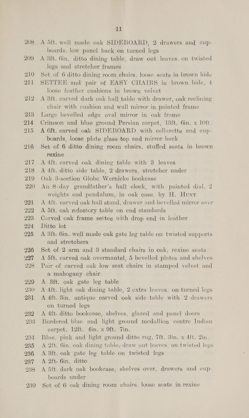 229 230 231 232 233 234 235 236 237 238 11 A 5ft. well made oak SIDEBOARD, 2 drawers and cup- boards, low panel back on turned legs A 3ft. 6in, ditto dining table, draw out leaves. on twisted legs and stretcher frames Set of 6 ditto dining room chairs, loose seats in brown hide SETTEE and pair of EASY CHAIRS in brown hide, 4 loose feather cushions in brown velvet A 3ft. carved dark oak hall table with drawer, oak reclining chair with cushion and wall mirror in painted frame Large bevelled edge oval mirror in oak frame Crimson and blue ground Persian carpet, 183ft. 6in. x 10ft. A 6ft. carved oak SIDEBOARD with cellarette and cup- boards, loose plate glass top and mirror back Set of 6 ditto dining room chairs, stuffed seats in brown rexine A 4ft. carved oak dining table with 3 leaves A 4ft. ditto side table, 2 drawers, stretcher under Oak 38-section Globe Wernicke bookcase An 8-day grandfather’s hall clock, with painted dial, 2 weights and pendulum, in oak case, by H. Hunt A 4ft. carved oak hall stand, drawer and bevelled mirror over A 5ft. oak refectory table on end standards Carved oak frame settee with drop end in leather Ditto lot A 3ft- 6in. well made oak gate leg table on twisted supports and stretchers i Set of 2 arm and 38 standard chairs in oak, rexine seats A dft. carved oak overmantel, 5 bevelled plates and shelves Pair of carved oak low seat chairs in stamped velvet and a mahogany chair A 3ft. oak gate leg table A 4ft. light oak dining table, 2 extra leaves, on turned legs A 4ft. 3in. antique carved oak side table with 2 drawers on turned legs A 4ft. ditto bookcase, shelves, glazed and panel doors Bordered blue and light ground medallion centre Indian carpet, 12ft. 4in. x 9ft. Tin. Blue, pink and light ground ditto rug, 7ft. 3in. x 4ft. 2in. A 2ft. 6in. oak dining table, draw out leaves, on twisted legs A 3ft. oak gate lee table on twisted legs A 2ft. 6in. ditto A 5ft. dark oak bookease, shelves over, drawers and cup- boards under