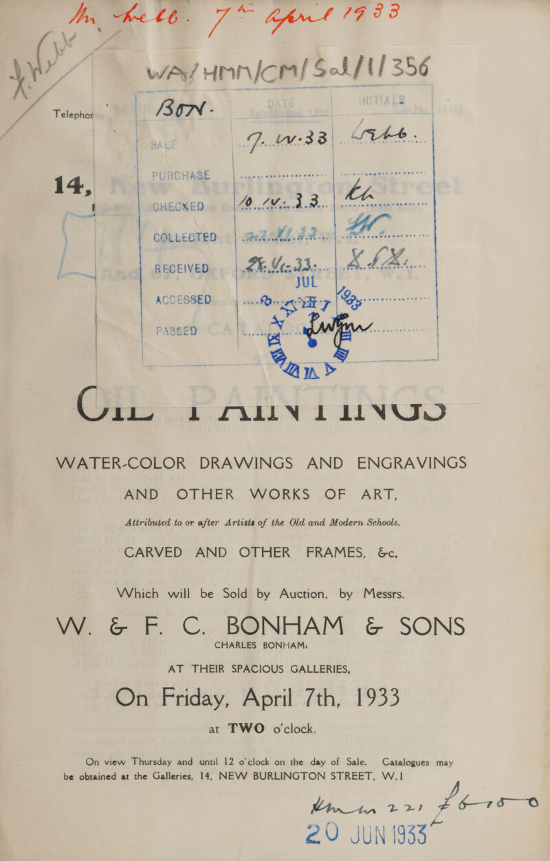 Uy Ke £6. fig bfrnt 77 53 \ yb we Honicel SS/11356 . Telephicibtly | ISON - | SHES ot : OAL / ‘ 1 PURCHASE i,      | CHECKED « | ZO. Mier ded. | crccrenenen reste COLLECTED. «| weladd ddan ee j nae RECEIVED. | .# M2332... ae UL ACCESSED Oe RT | PAS&amp;ED [ eaoes t ‘ (hii: L FALLIN 1 LINVJD WATER-COLOR DRAWINGS AND ENGRAVINGS AND OTHER WORKS OF ART, Attributed to or after Artists of the Old and Modern Schools, CARVED AND OTHER FRAMES, &amp;c. Which will be Sold by Auction, by Messrs. W. &amp; F. C. BONHAM &amp; SONS CHARLES BONHAM, AT THEIR SPACIOUS GALLERIES, On Friday, April 7th, 1933 at TWO oclock. On view Thursday and until 12 o’clock on the day of Sale. Catalogues may be obtained at the Galleries, 14, NEVV BURLINGTON STREET, W.1 A 2 RT Jf cm le 2U JUN 1933