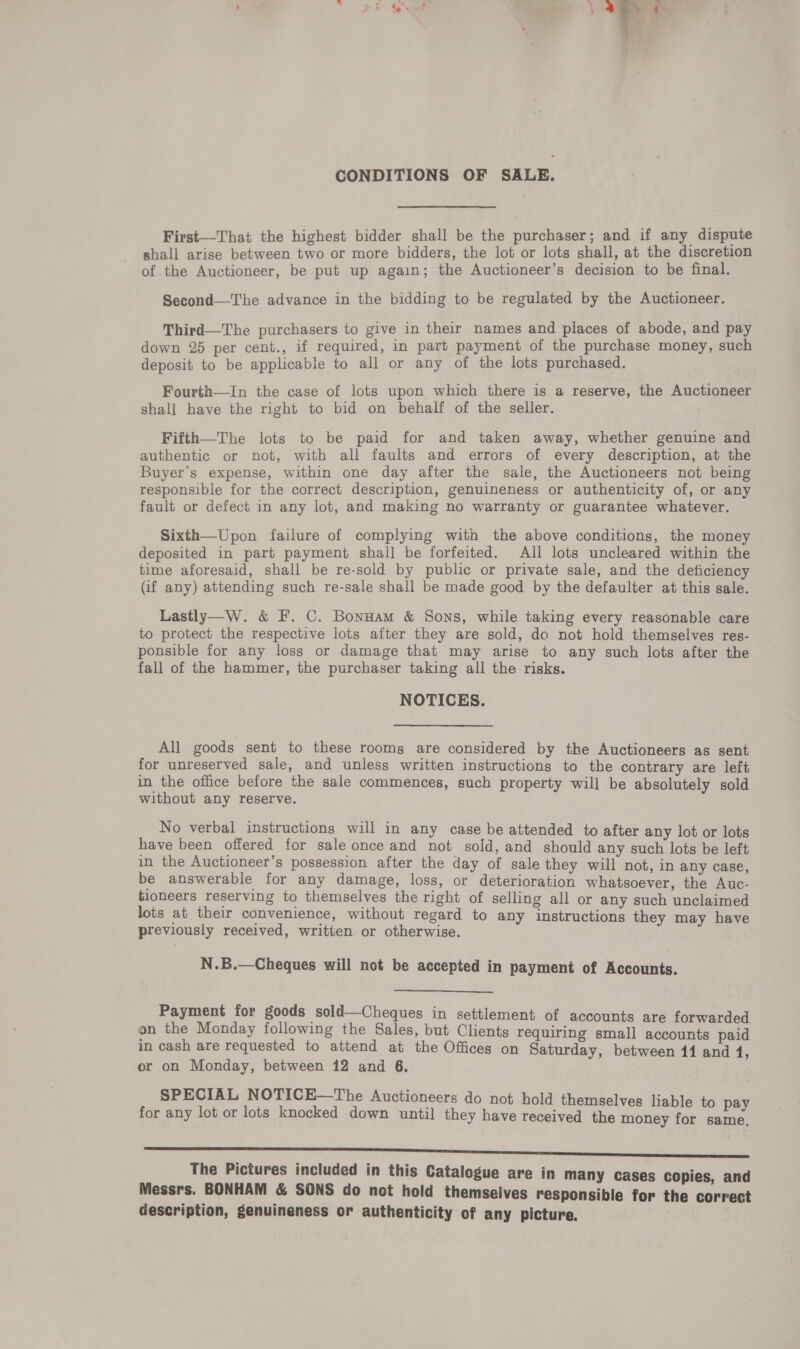 CONDITIONS OF SALE. First—That the highest bidder shall be the purchaser; and if any dispute shall arise between two or more bidders, the lot or lots shall, at the discretion of the Auctioneer, be put up again; the Auctioneer’s decision to be final. Second—The advance in the bidding to be regulated by the Auctioneer. Third—The purchasers to give in their names and places of abode, and pay down 25 per cent., if required, in part payment of the purchase money, such deposit to be applicable to all or any of the lots purchased. Fourth—In the case of lots upon which there is a reserve, the Auctioneer shall have the right to bid on behalf of the seller. Fifth—The lots to be paid for and taken away, whether genuine and authentic or not, with all faults and errors of every description, at the Buyer’s expense, within one day after the sale, the Auctioneers not being responsible for the correct description, genuineness or authenticity of, or any fault or defect in any lot, and making no warranty or guarantee whatever. Sixth—Upon failure of complying with the above conditions, the money deposited in part payment shall be forfeited. All lots uncleared within the time aforesaid, shall be re-sold by public or private sale, and the deficiency (if any) attending such re-sale shall be made good by the defaulter at this sale. Lastly—W. &amp; F. C. BonHam &amp; Sons, while taking every reasonable care to protect the respective lots after they are sold, do not hold themselves res- ponsible for any loss or damage that may arise to any such lots after the fall of the hammer, the purchaser taking all the risks. NOTICES. All goods sent to these rooms are considered by the Auctioneers as sent for unreserved sale, and unless written instructions to the contrary are left in the office before the sale commences, such property will be absolutely sold without any reserve. No verbal instructions will in any case be attended to after any lot or lots have been offered for sale once and not sold, and should any such lots be left in the Auctioneer’s possession after the day of sale they will not, in any case, be answerable for any damage, loss, or deterioration whatsoever, the Auc- tioneers reserving to themselves the right of selling all or any such unclaimed lots at their convenience, without regard to any instructions they may have previously received, written or otherwise. N.B.—Cheques will not be accepted in payment of Routt!  Payment for goods sold—Cheques in settlement of accounts are forwarded on the Monday following the Sales, but Clients requiring small accounts paid in cash are requested to attend at the Offices on Saturday, between 11 and 4, or on Monday, between 12 and 6. SPECIAL NOTICE—The Auctioneers do not hold themselves liable to pay for any lot or lots knocked down until they have received the money for same, eee eee seeeniceiesnssianbseninsiassijassapanisnntssnstasijarersiaapinitinaanecasiicasens sous The Pictures included in this Catalogue are in many Cases copies, and Messrs. BONHAM &amp; SONS do not hold themselves responsible for the correct description, genuineness or authenticity of any picture.