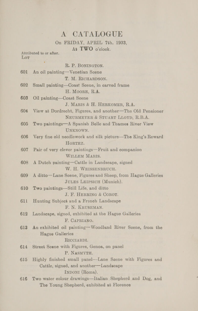 A CATALOGUE On FRIDAY, APRIL 7th, 1938, At TWO o’clock. Attributed to or after. Lor R. P. BONINGTON. 601 An oil painting—Venetian Scene T. M. RICHARDSON. 602 Small painting—Coast Scene, in carved frame H. Moorgz, B.A. 603 Oil painting—Coast Scene J. MARIS &amp; H. HERKOMER, B.A. 604 View at Dordrecht, Figures, and another—The Old Pensioner NEURMEYER &amp; STUART LLOYD, R.B.A. 605 Two paintings—A Spanish Belle and Thames River View UNKNOWN. 606 Very fine old needlework and silk picture—The King’s Reward HORTEZ. 607 Pair of very clever paintings—Fruit and companion WILLEM MARIS. 608 A Dutch painting—Cattle in Landscape, signed W. H. WEISSENBRUCH. 609 A ditto—Lane Scene, Figures and Sheep, from Hague Galleries JULES LEIPSICH (Munich). 610 Two paintings—Still Life, and ditto J. KE. HERRING &amp; COROT. 611 Hunting Subject and a French Landscape F. N. KRUSEMAN. 612 Landscape, signed, exhibited at the Hague Galleries F. CAPRIANO. 613 An exhibited oil painting—Woodland River Scene, from the Hague Galleries RICCIARDI. 614 Street Scene with Figures, Genoa, on panel P. NASMYTH. 615 Highly finished small panel—-Lane Scene with Figures and Cattle, signed, and another—Landscape INDONI (Roma). 616 Two water colour drawings—lItalian Shepherd and Dog, and The Young Shepherd, exhibited at Florence