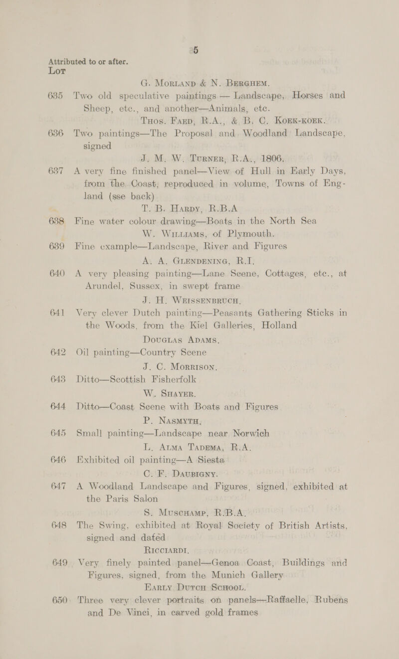635 636 637 638 639 640 641 648 649 650 G. Mortanp &amp; N. BERGHEM. Two old speculative paintings — Landscape, Horses and Sheep, etc., and another—Animals, etc. Taos. Fanp, R.A., &amp; B. C. KoBK-KOEK. Two paintings—The Proposal and. Woodland’ Landscape, signed J. M. W. Turner; R.A., 1806. A very fine finished panel—View of Hull in Early Days, from the Coast, reproduced in volume, Towns of Eng- land (sse back). TB. Harpy, RBA Fine water colour drawing—Boats in the North Sea W. Wuhuasams, of Plymouth. Fine cxample—Landseape, River and Figures A, A. GLENDENING, RB.I: A very pleasing painting—Lane Scene, Cottages, etc., at Arundel, Sussex, in swept frame J. H. WEISSENBRUCH. Very clever Dutch painting—Peasants Gathering Sticks in the Woods, from the Kiel Galleries, Holland DoveLas ADAMS. Oil painting—Country Scene J. C. Morrison. Ditto—Scottish Fisherfolk W.. SHAYER. Ditto—Coast Seene with Boats and Figures P. Nasmytu. Smal] painting—Landscape near Norwich L, Atma Tapmma, R.A. Exhibited oil painting—A Siesta. C.F. Dausteny. A Woodland Landscape and Figures, signed, exhibited at the Paris Salon S. Muscmamp, R'B.A. The Swing, exhibited at Royal Society of British Artists, signed and dated | RIccIARDI, Very finely painted panel—Genoa Coast, Buildings and Figures, signed, from the Munich Gallery | Karty Dutrcn ScHoon. Three very clever portraits on panels—Raffaelle, Rubens and De Vinci, in carved gold frames 