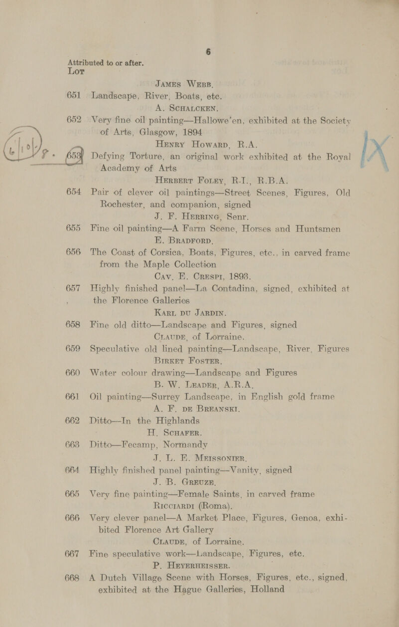 a ') [ )), Y — Attributed to or after. Lor . JAMES WEBB, 651 Landscape, River, Boats, etc. A. SCHALCKEN. 652 .Very fine oil paintmg—Hallowe’en, exhibited at the Society of Arts, Glasgow, 1894 y Henry Howarp, R.A. | Y 65a] Defying Torture, an original work exhibited at the Royal — f ‘ Academy of Arts ; Hersert Fotry, R.I., R.B.A. 654 Pair of clever oil paintings—Street Scenes, Figures, Old Rochester, and companion, signed J. F. Herrine, Senr. 655 Fine oil painting—A Farm Scene, Horses and Huntsmen EE. BRADFORD, . 656 The Coast of Corsica, Boats, Figures, etc., in carved frame from the Maple Collection Cav, E. Crespr, 1893. 657 Highly finished panel—La Contadina, signed, exhibited at the Florence Galleries Karn pu JARDIN. Landscape and Figures, signed CraupE, of Lorraine. 659 Speculative old lined painting—Landscape, River, Figures BrrKet Foster. 660 Water colour drawinge—Landscape and Figures B. W. Leaver, A.R.A, 661 Oil painting—Surrey Landscape, in English gold frame A. F. DE BREANSKI. 662 Ditto—In the Highlands | Hl. SCHAFER. 6638 Ditto—Fecamp, Normandy J. L. EK. Metssonrmr. 664. Highly finished panel painting—Vanity, signed J. 'B. GREUZE, 665 Very fine painting—Female Saints, in carved frame Riccrarpr (Roma). 666 Very clever panel—A Market Place, Figures, Genoa, exhi- bited Florence Art Gallery CuaupE, of Lorraine. 667 Fine speculative work—Landscape, Figures, etc. P. H&amp;YERHEISSER. | 3 668 <A Dutch Village Scene with Horses, Figures, etc., signed, exhibited at the Hague Galleries, Holland  658 Fine old ditto