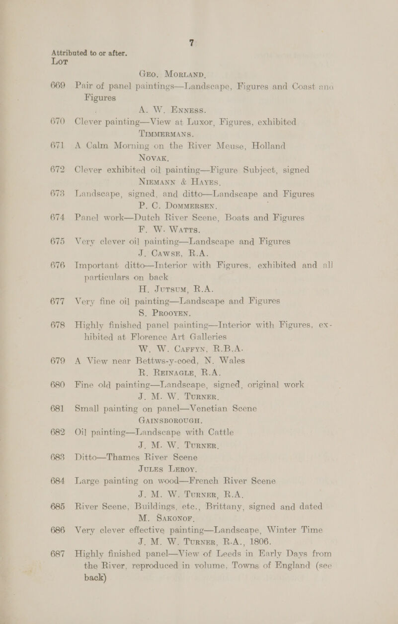 669 670 676 677 678 679 680 681 683 684 685 686 687 GEO. Morwanp, Pair of panel paintings—Landseape, Figures and Coast ana Figures A. W. ENNEss. Clever painting—View at Luxor, Figures, exhibited TIMMERMANS. A Calm Morning on the River Meuse, Holland Novak, Clever exhibited oil painting—Figure Subject, signed NiEMANN &amp; Hayes, Landscape, signed, and ditto—Landscape and Figures P. C. DomMMERSEN. ' Panel work—Dutch River Scene, Boats and Figures | BOW: Ware. Very clever oi] painting—Landscape and Figures J. Cawse, R.A. Important ditto—Interior with Figures, exhibited and all particulars on back H. Jutsu, R.A. Very fine oil painting—Landscape and Figures S. PRooyven. Highly finished panel painting—Interior with Figures, ex- hibited at Florence Art Galleries W. W. Carryn, R.B.A. A View near Bettws-y-coed, N. Wales R. REINAGLE, R.A. Fine old painting—Landseape, signed, original work J. M. W. TuRNER, Small painting on panel—Venetian Scene GAINSBOROUGH. Oi] painting—Landscape with Cattle J. M. W. Turner, Ditto—Thames River Scene JuLES Lmroy. Large painting on wood—French River Scene J. M. W. Turner, B.A. River Scene, Buildings, etc., Brittany, signed and dated M. SaKonor, Very clever effective painting—Landscape, Winter Time J. M. W. Turner, R.A., 1806. Highly finished panel—View of Leeds in HKarly Days from the River, reproduced in volume, Towns of England (see back)  