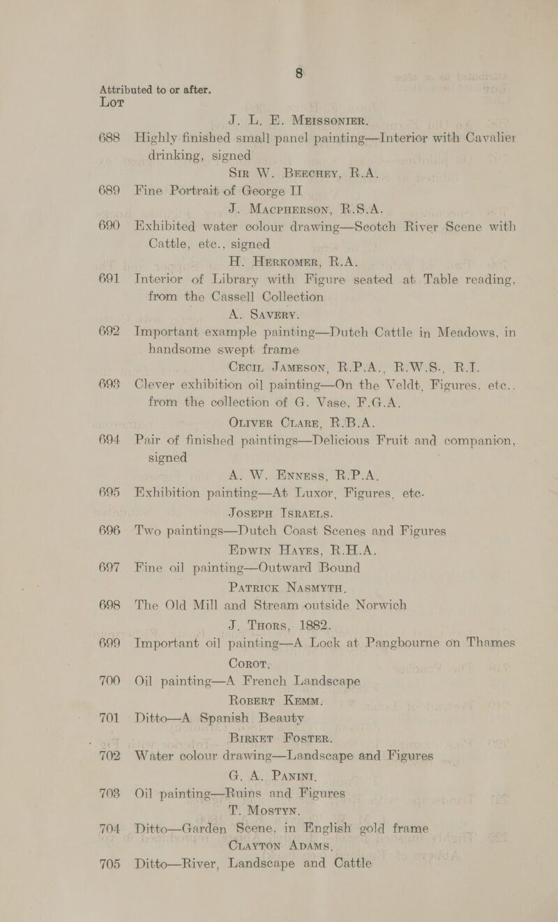 688 689 690 691 692 698 694 695 696 697 698 699 700 701 7 702 703 704 705 J. L. E. Mutssonimer. Highly finished small panel painting—Interior with Cavalier drinking, signed Sir W. Brscney, R.A. Fine Portrait of George IT J. Macpuerson, R.S.A. Exhibited water colour drawing—Scotch River Scene with Cattle, etc., signed H. Herxomer, R.A. Interior of Library with Figure seated at Table rcaptieds from the Cassell Collection A. SAVERY. Important example painting—Dutch Cattle in Meadows, in handsome swept frame Croir Jameson, R.P.A., R-W.S., B.T. Clever exhibition oi] painting—On the Veldt, Figures, ete.. from the collection of G. Vase, F.G.A. OLIVER Crare, R.'B.A. Pair of finished paintings—Delicious Fruit and companion, signed A. W. Ennsss, R-P.A. Exhibition painting—At Luxor, Figures, etc. JOSEPH ISRAELS. Two paintings—Dutch Coast Scenes and Figures Epwin Haynes, R.H.A. Fine oil painting—Outward Bound Patrick NasmyYTH. The Old Mill and Stream outside Norwich J. THors, 1882. Important oi] painting—A Lock at Pangbourne on Thames Corot, Oil painting—A French Landscape Rosert Kem. Ditto—A. Spanish Beauty BrirKET FOstTEr. Water colour drawing—Landscape and Figures G. A. PAnint, Oil painting—Ruins and Figures | T. Mostyn, Ditto—Garden Scene, in English gold frame Crayton ADAMs, Ditto—River, Landscape and Cattle